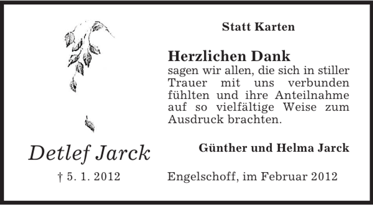 <p>Statt Karten</p><p>Herzlichen Dank<br />sagen wir allen, die sich in stiller<br />Trauer mit uns verbunden<br />fühlten und ihre Anteilnahme<br />auf so vielfältige Weise zum<br />Ausdruck brachten.</p><p>Detlef Jarck<br />† 5. 1. 2012</p><p>Günther und Helma Jarck<br />Engelschoff, im Februar 2012</p>