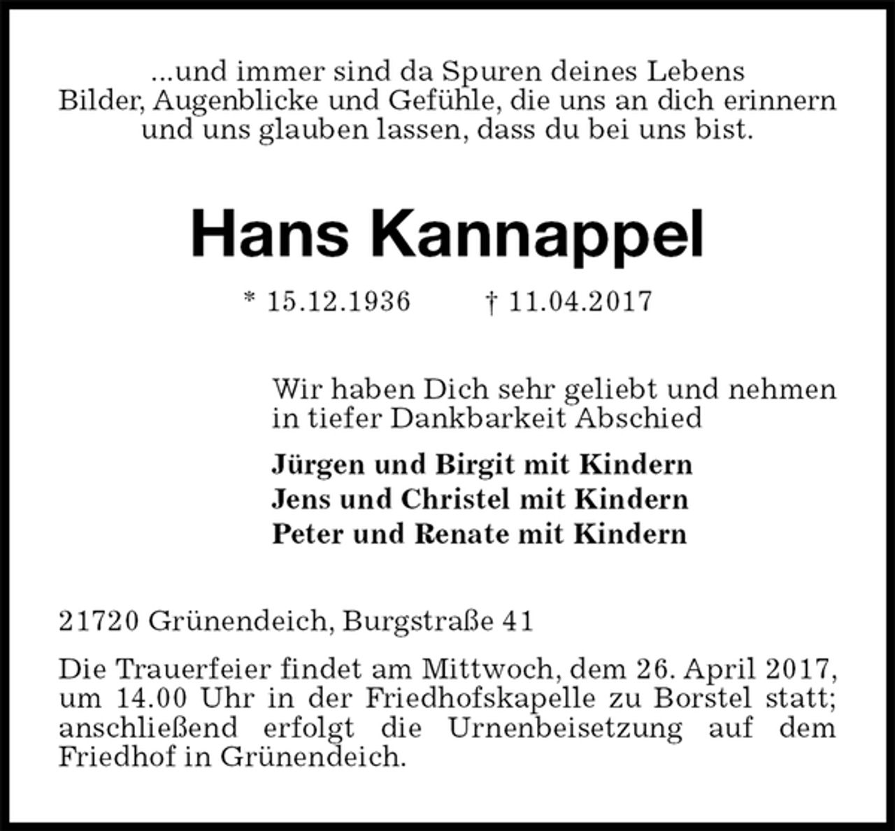 <p>...und immer sind da Spuren deines Lebens<br />Bilder, Augenblicke und Gefühle, die uns an dich erinnern<br />und uns glauben lassen, dass du bei uns bist.<br />Hans Kannappel<br />* 15.12.1936 † 11.04.2017<br />Wir haben Dich sehr geliebt und nehmen<br />in tiefer Dankbarkeit Abschied<br />Jürgen und Birgit mit Kindern<br />Jens und Christel mit Kindern<br />Peter und Renate mit Kindern<br />21720 Grünendeich, Burgstraße 41<br />Die Trauerfeier findet am Mittwoch, dem 26. April 2017, um 14.00 Uhr in der Friedhofskapelle zu Borstel statt; anschließend erfolgt die Urnenbeisetzung auf dem Friedhof in Grünendeich.</p>