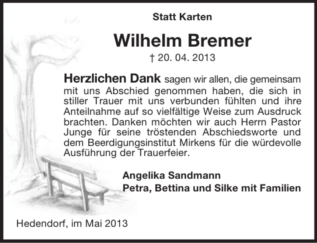 <p>Statt Karten</p><p>Wilhelm Bremer<br />† 20. 04. 2013</p><p>Herzlichen Dank sagen wir allen, die gemeinsam<br />mit uns Abschied genommen haben, die sich in<br />stiller Trauer mit uns verbunden fühlten und ihre<br />Anteilnahme auf so vielfältige Weise zum Ausdruck<br />brachten. Danken möchten wir auch Herrn Pastor<br />Junge für seine tröstenden Abschiedsworte und<br />dem Beerdigungsinstitut Mirkens für die würdevolle<br />Ausführung der Trauerfeier.<br />Angelika Sandmann<br />Petra, Bettina und Silke mit Familien<br />Hedendorf, im Mai 2013</p>