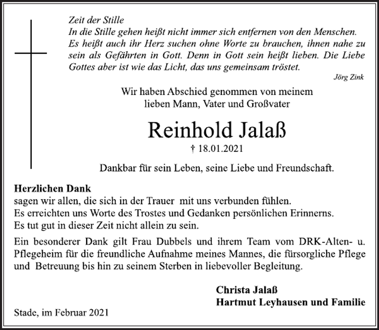 <p>Zeit der Stille<br />In die Stille gehen heißt nicht immer sich entfernen von den Menschen.<br />Es heißt auch ihr Herz suchen ohne Worte zu brauchen, ihnen nahe zu sein als Gefährten in Gott. Denn in Gott sein heißt lieben. Die Liebe Gottes aber ist wie das Licht, das uns gemeinsam tröstet.<br />Jörg Zink<br />Wir haben Abschied genommen von meinem<br />lieben Mann, Vater und Großvater<br />Reinhold Jalaß<br />† 18.01.2021<br />Dankbar für sein Leben, seine Liebe und Freundschaft.<br />Herzlichen Dank<br />sagen wir allen, die sich in der Trauer mit uns verbunden fühlen.<br />Es erreichten uns Worte des Trostes und Gedanken persönlichen Erinnerns. Es tut gut in dieser Zeit nicht allein zu sein.<br />Ein besonderer Dank gilt Frau Dubbels und ihrem Team vom DRK-Alten- u.<br />Pflegeheim für die freundliche Aufnahme meines Mannes, die fürsorgliche Pflege und Betreuung bis hin zu seinem Sterben in liebevoller Begleitung.<br />Christa Jalaß<br />Hartmut Leyhausen und Familie<br />Stade, im Februar 2021</p>