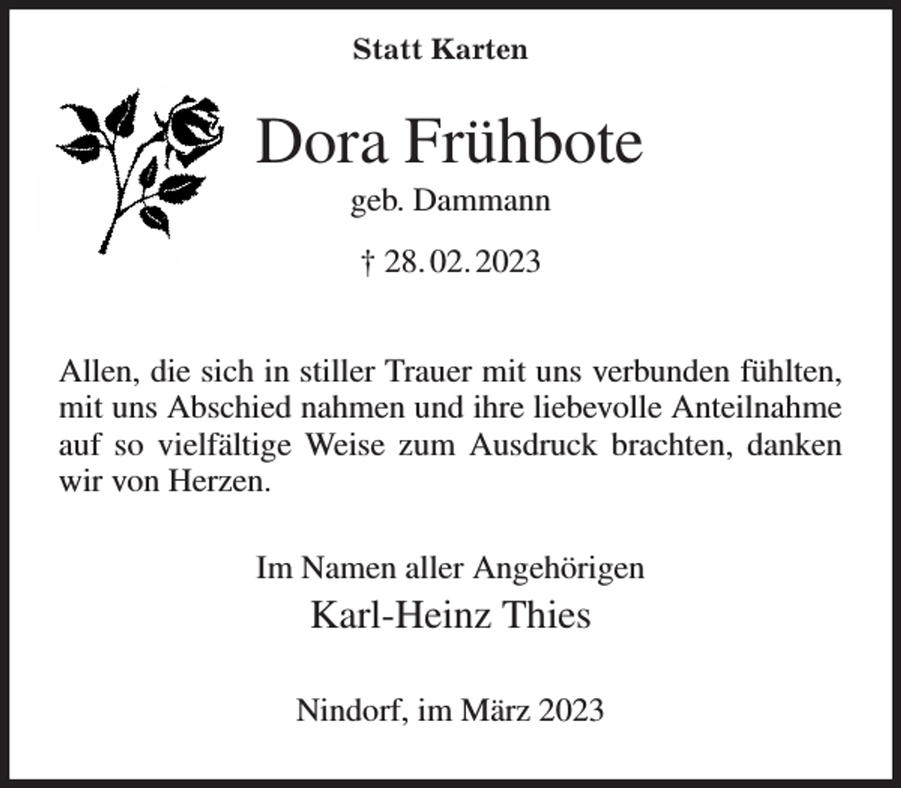 <p>Dora Frühbote<br />geb. Dammann<br />† 28. 02. 2023<br />Allen, die sich in stiller Trauer mit uns verbunden fühlten, mit uns Abschied nahmen und ihre liebevolle Anteilnahme auf so vielfältige Weise zum Ausdruck brachten, danken wir von Herzen.<br />Im Namen aller Angehörigen<br />Karl-Heinz Thies<br />Nindorf, im März 2023<br />Statt Karten</p>