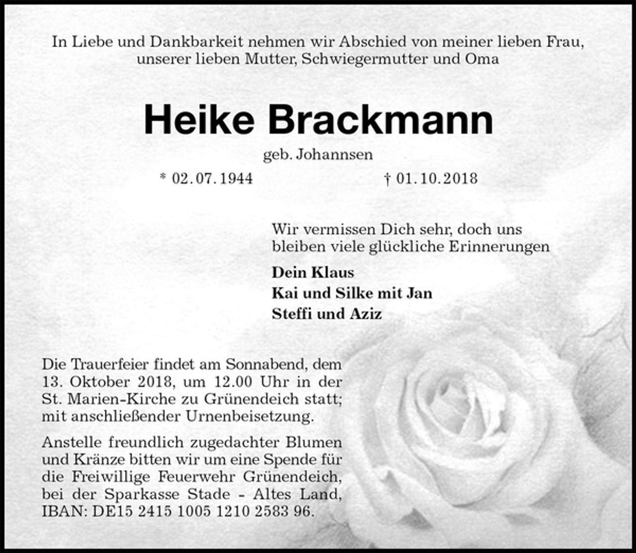 <p>In Liebe und Dankbarkeit nehmen wir Abschied von meiner lieben Frau,<br />unserer lieben Mutter, Schwiegermutter und Oma<br />Heike Brackmann<br />geb. Johannsen<br />* 02. 07. 1944 † 01. 10. 2018<br />Wir vermissen Dich sehr, doch uns<br />bleiben viele glückliche Erinnerungen<br />Dein Klaus<br />Kai und Silke mit Jan<br />Steffi und Aziz<br />Die Trauerfeier findet am Sonnabend, dem<br />13. Oktober 2018, um 12.00 Uhr in der<br />St. Marien-Kirche zu Grünendeich statt;<br />mit anschließender Urnenbeisetzung.<br />Anstelle freundlich zugedachter Blumen<br />und Kränze bitten wir um eine Spende für<br />die Freiwillige Feuerwehr Grünendeich,<br />bei der Sparkasse Stade - Altes Land,<br />IBAN: DE15 2415 1005 1210 2583 96.</p>