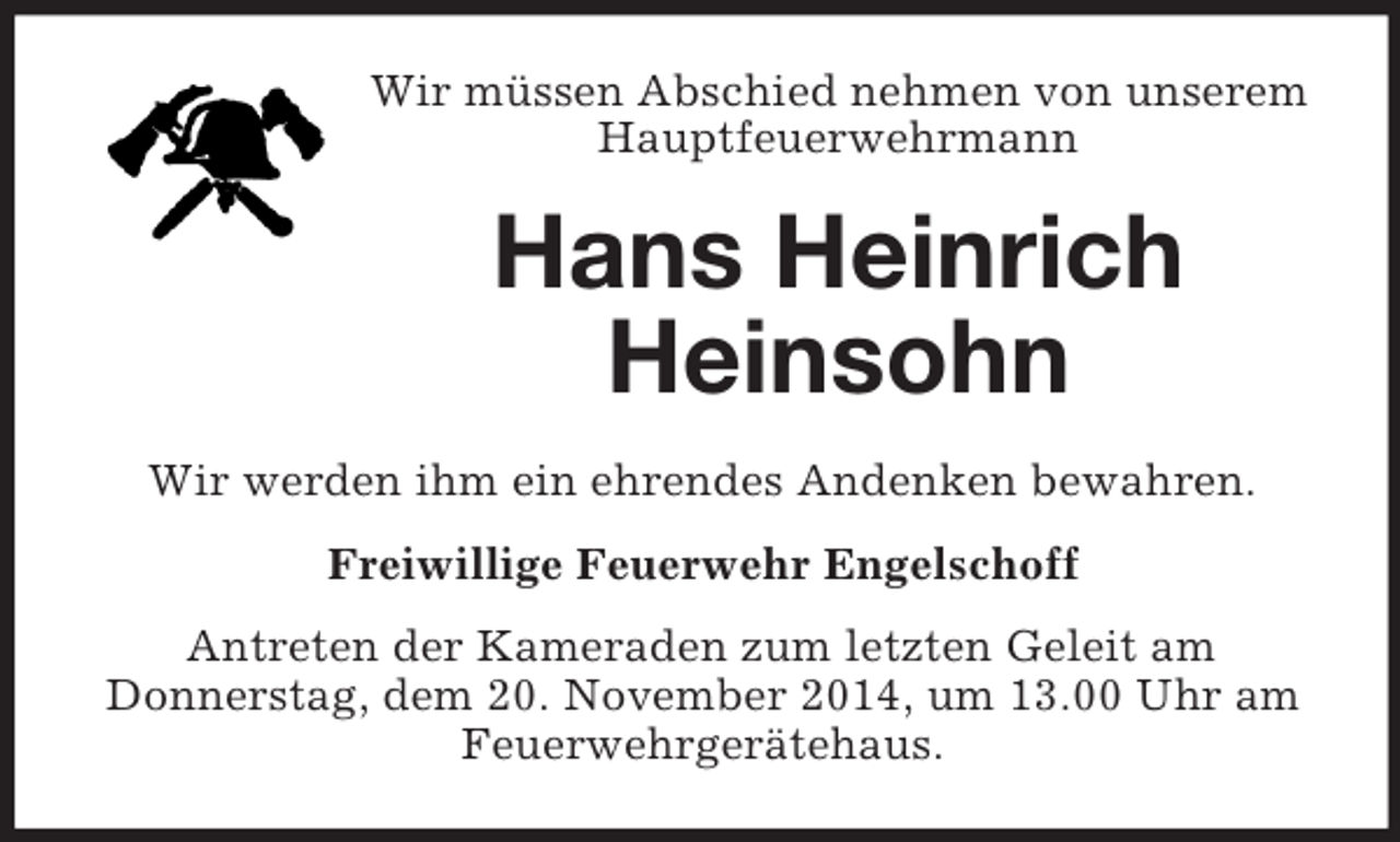 <p>Wir müssen Abschied nehmen von unserem Hauptfeuerwehrmann<br />Hans Heinrich<br />Heinsohn<br />Wir werden ihm ein ehrendes Andenken bewahren.<br />Freiwillige Feuerwehr Engelschoff<br />Antreten der Kameraden zum letzten Geleit am<br />Donnerstag, dem 20. November 2014, um 13.00 Uhr am Feuerwehrgerätehaus.</p>