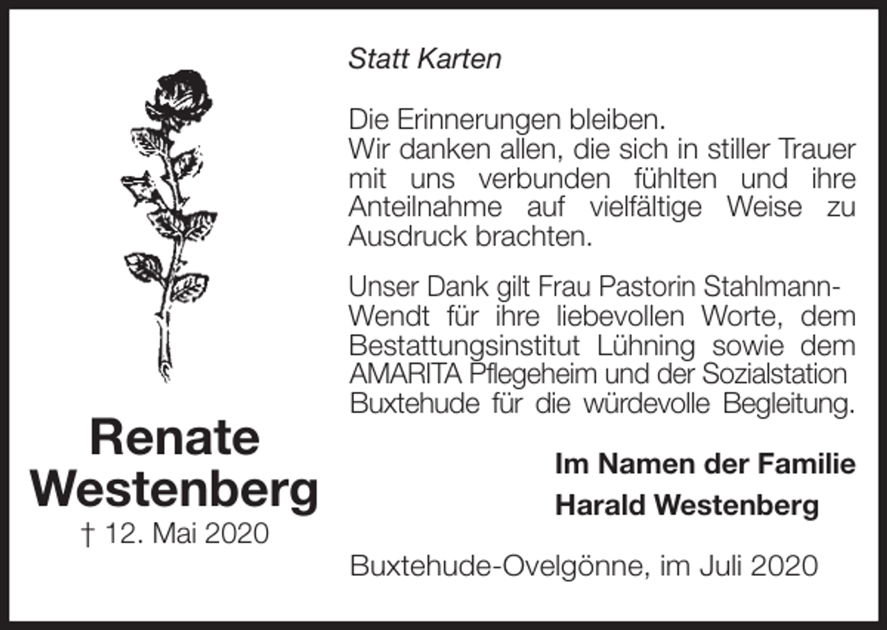 <p>Statt Karten<br />Die Erinnerungen bleiben.<br />Wir danken allen, die sich in stiller Trauer mit uns verbunden fühlten und ihre<br />Anteilnahme auf vielfältige Weise zu<br />Ausdruck brachten.<br />Unser Dank gilt Frau Pastorin Stahlmann-<br />Wendt für ihre liebevollen Worte, dem Bestattungsinstitut Lühning sowie dem AMARITA Pflegeheim und der Sozialstation<br />Buxtehude für die würdevolle Begleitung.<br />Im Namen der Familie<br />Harald Westenberg<br />Buxtehude-Ovelgönne, im Juli 2020<br />Renate<br />Westenberg<br />† 12. Mai 2020</p>