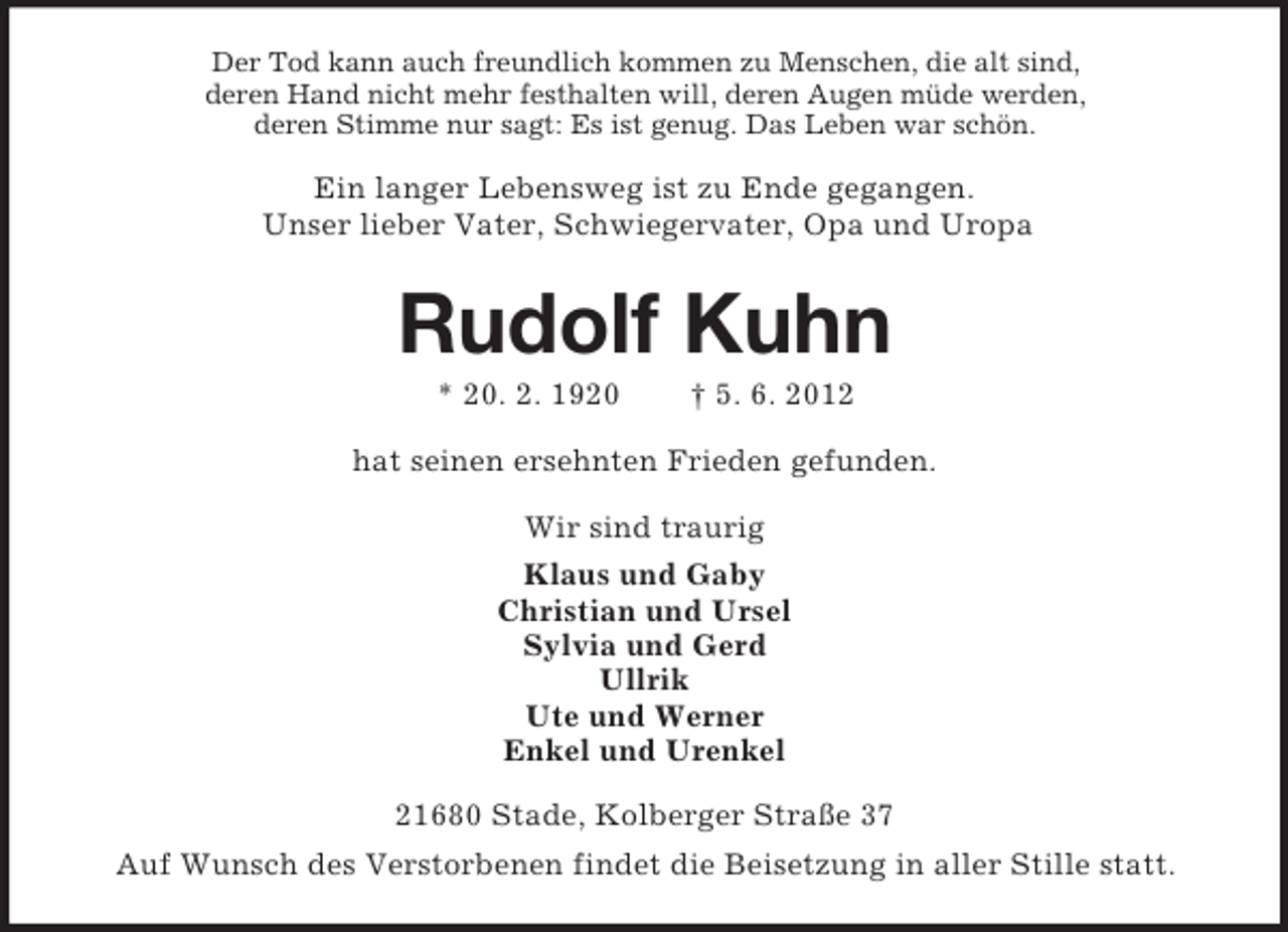 <p>Der Tod kann auch freundlich kommen zu Menschen, die alt sind,<br />deren Hand nicht mehr festhalten will, deren Augen müde werden,<br />deren Stimme nur sagt: Es ist genug. Das Leben war schön.</p><p>Ein langer Lebensweg ist zu Ende gegangen.<br />Unser lieber Vater, Schwiegervater, Opa und Uropa</p><p>Rudolf Kuhn<br />* 20. 2. 1920</p><p>† 5. 6. 2012</p><p>hat seinen ersehnten Frieden gefunden.<br />Wir sind traurig<br />Klaus und Gaby<br />Christian und Ursel<br />Sylvia und Gerd<br />Ullrik<br />Ute und Werner<br />Enkel und Urenkel<br />21680 Stade, Kolberger Straße 37<br />Auf Wunsch des Verstorbenen findet die Beisetzung in aller Stille statt.</p>