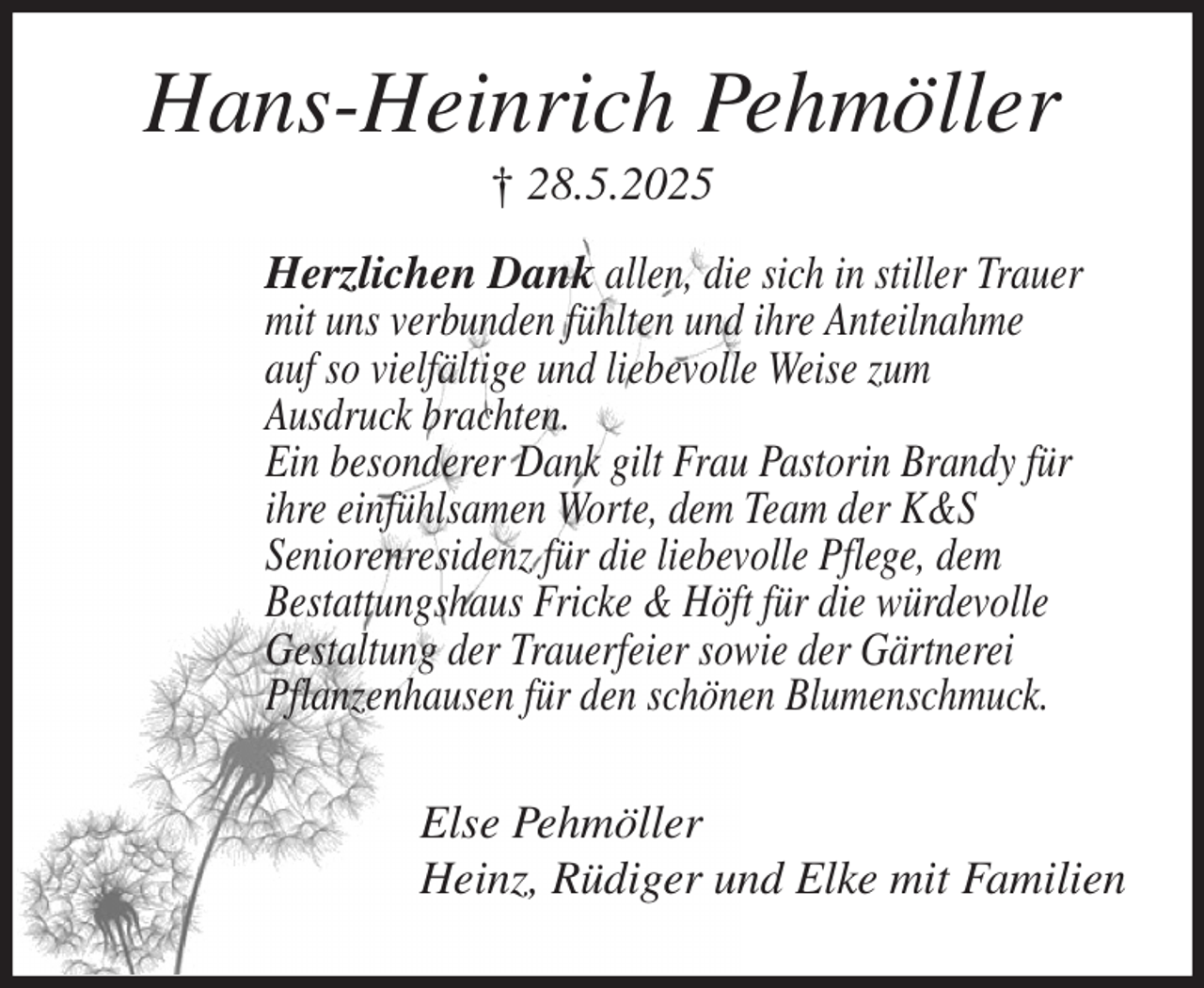 <p>Hans-Heinrich Pehmöller<br />† 28.5.2025<br />Herzlichen Dank allen, die sich in stiller Trauer<br />mit uns verbunden fühlten und ihre Anteilnahme<br />auf so vielfältige und liebevolle Weise zum<br />Ausdruck brachten.<br />Ein besonderer Dank gilt Frau Pastorin Brandy für<br />ihre einfühlsamen Worte, dem Team der K&amp;S<br />Seniorenresidenz für die liebevolle Pflege, dem<br />Bestattungshaus Fricke &amp; Höft für die würdevolle<br />Gestaltung der Trauerfeier sowie der Gärtnerei<br />Pflanzenhausen für den schönen Blumenschmuck.<br />Else Pehmöller<br />Heinz, Rüdiger und Elke mit Familien</p>