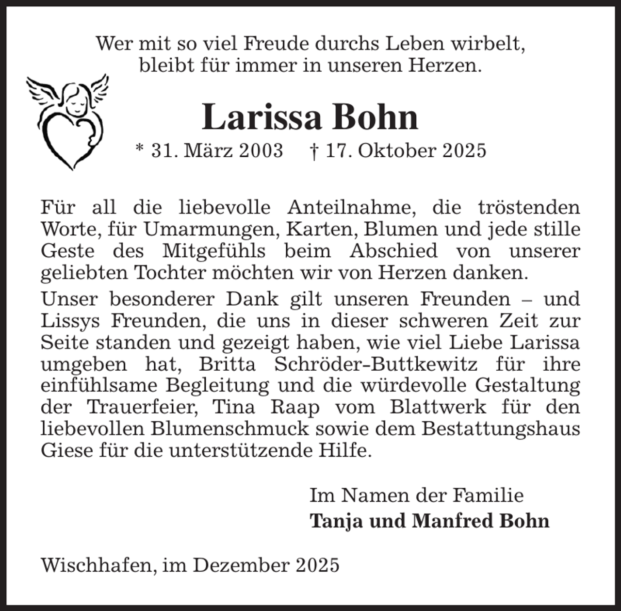<p>Wer mit so viel Freude durchs Leben wirbelt,<br />bleibt für immer in unseren Herzen.<br />Larissa Bohn<br />* 31. März 2003 † 17. Oktober 2025<br />Für all die liebevolle Anteilnahme, die tröstenden<br />Worte, für Umarmungen, Karten, Blumen und jede stille Geste des Mitgefühls beim Abschied von unserer<br />geliebten Tochter möchten wir von Herzen danken.<br />Unser besonderer Dank gilt unseren Freunden - und Lissys Freunden, die uns in dieser schweren Zeit zur Seite standen und gezeigt haben, wie viel Liebe Larissa umgeben hat, Britta Schröder-Buttkewitz für ihre<br />einfühlsame Begleitung und die würdevolle Gestaltung der Trauerfeier, Tina Raap vom Blattwerk für den<br />liebevollen Blumenschmuck sowie dem Bestattungshaus Giese für die unterstützende Hilfe.<br />Im Namen der Familie<br />Tanja und Manfred Bohn<br />Wischhafen, im Dezember 2025</p>