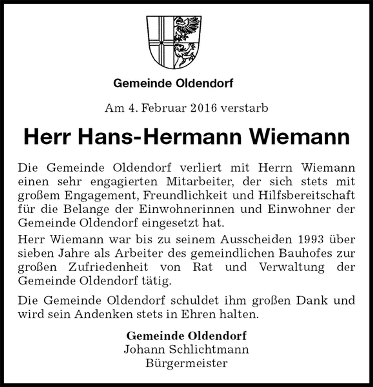 <p>Gemeinde Oldendorf</p>
<p>Am 4. Februar 2016 verstarb<br />Gemeinde Oldendorf<br />Johann Schlichtmann<br />Bürgermeister<br />Herr Hans-Hermann Wiemann<br />Die Gemeinde Oldendorf verliert mit Herrn Wiemann<br />einen sehr engagierten Mitarbeiter, der sich stets mit<br />großem Engagement, Freundlichkeit und Hilfsbereitschaft für die Belange der Einwohnerinnen und Einwohner der Gemeinde Oldendorf eingesetzt hat.<br />Herr Wiemann war bis zu seinem Ausscheiden 1993 über sieben Jahre als Arbeiter des gemeindlichen Bauhofes zur großen Zufriedenheit von Rat und Verwaltung der<br />Gemeinde Oldendorf tätig.<br />Die Gemeinde Oldendorf schuldet ihm großen Dank und wird sein Andenken stets in Ehren halten.</p>