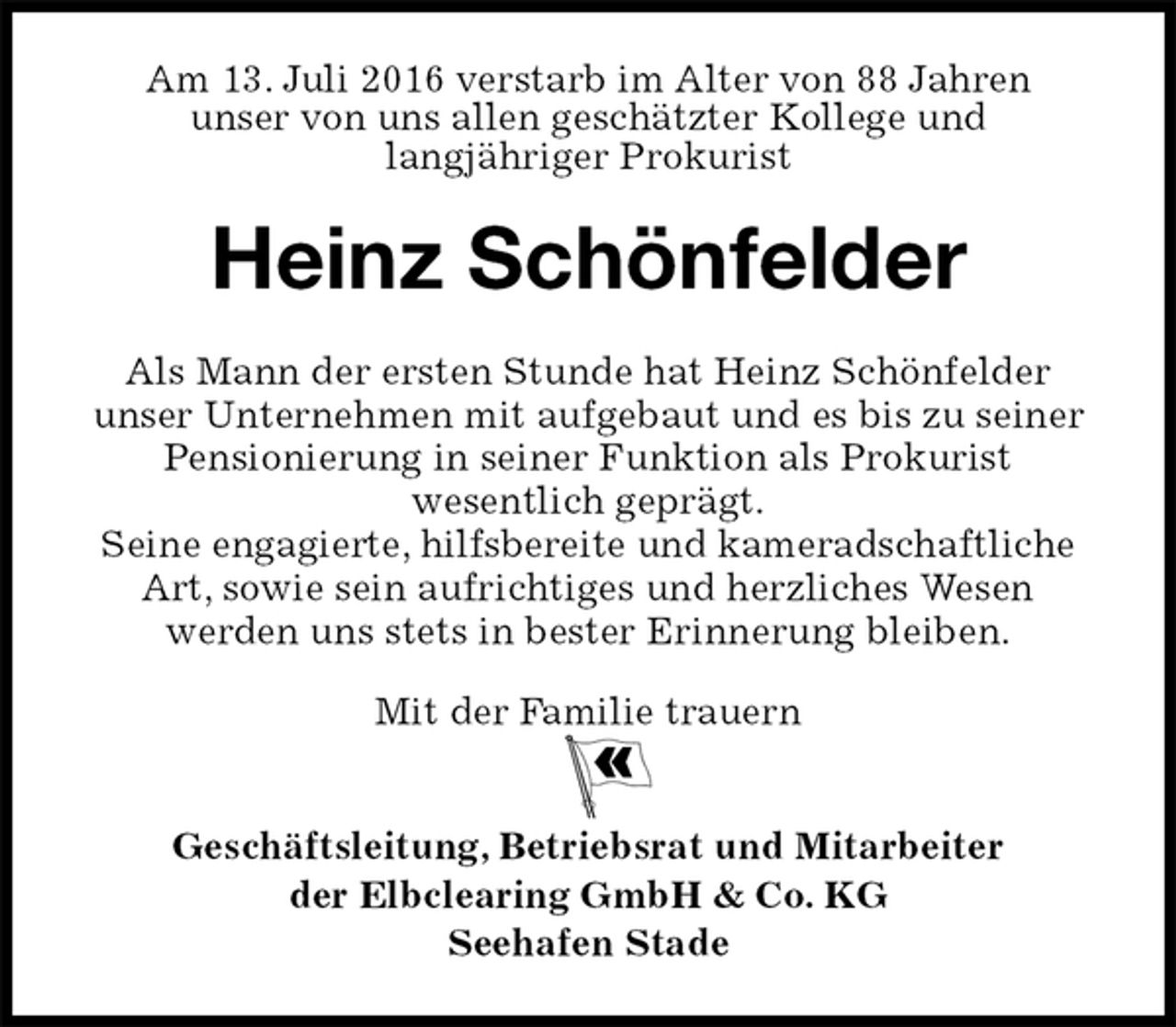 <p>Am 13. Juli 2016 verstarb im Alter von 88 Jahren<br />unser von uns allen geschätzter Kollege und<br />langjähriger Prokurist<br />Heinz Schönfelder<br />Mit der Familie trauern</p>
<p>Geschäftsleitung, Betriebsrat und Mitarbeiter<br />der Elbclearing GmbH &amp; Co. KG<br />Seehafen Stade<br />Als Mann der ersten Stunde hat Heinz Schönfelder<br />unser Unternehmen mit aufgebaut und es bis zu seiner Pensionierung in seiner Funktion als Prokurist<br />wesentlich geprägt.<br />Seine engagierte, hilfsbereite und kameradschaftliche Art, sowie sein aufrichtiges und herzliches Wesen<br />werden uns stets in bester Erinnerung bleiben.</p>
