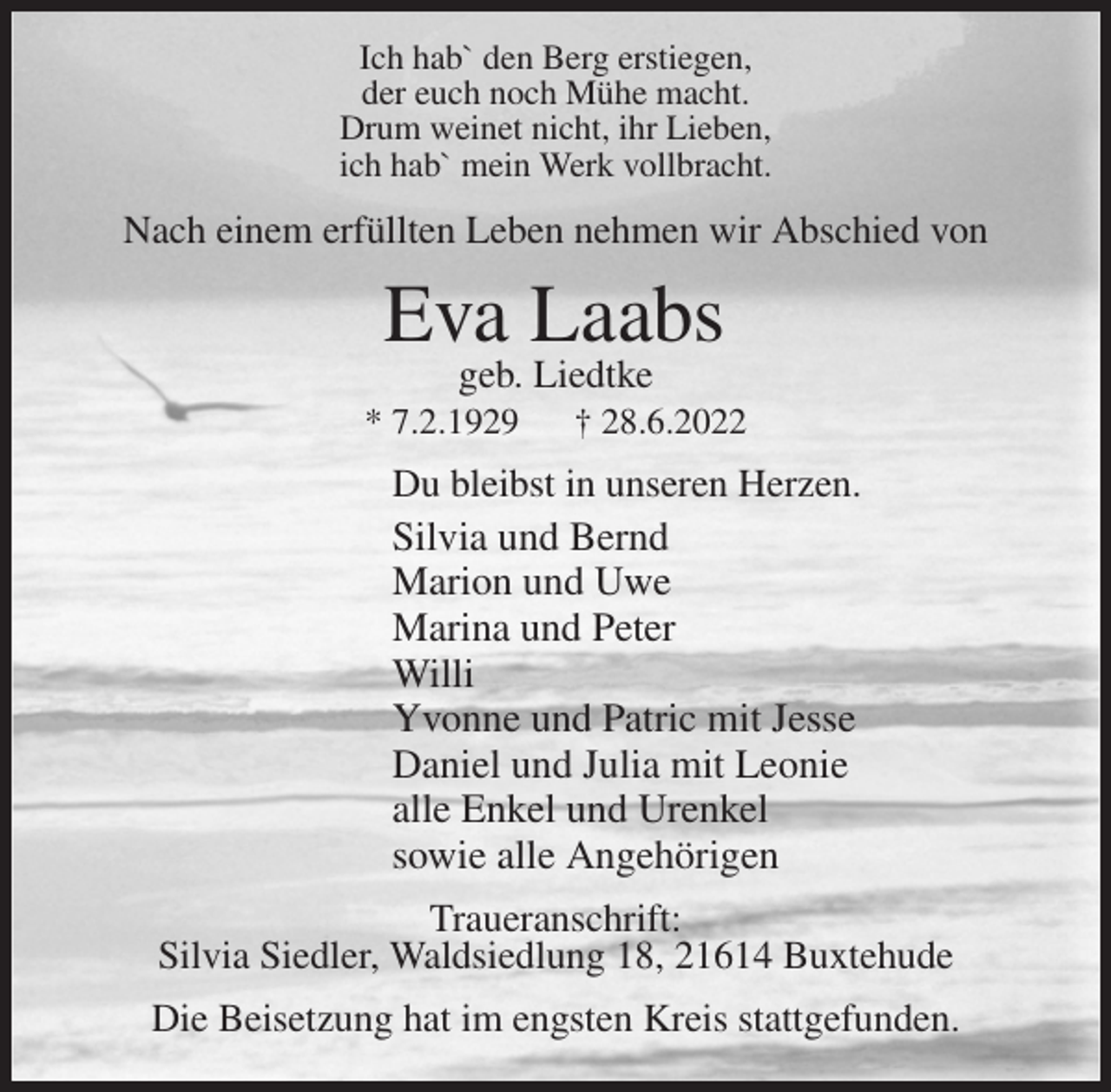 <p>Ich hab` den Berg erstiegen,<br />der euch noch Mühe macht.<br />Drum weinet nicht, ihr Lieben,<br />ich hab` mein Werk vollbracht.<br />Nach einem erfüllten Leben nehmen wir Abschied von<br />Eva Laabs<br />geb. Liedtke<br />* 7.2.1929 † 28.6.2022<br />Du bleibst in unseren Herzen.<br />Silvia und Bernd<br />Marion und Uwe<br />Marina und Peter<br />Willi<br />Yvonne und Patric mit Jesse<br />Daniel und Julia mit Leonie<br />alle Enkel und Urenkel<br />sowie alle Angehörigen<br />Traueranschrift:<br />Silvia Siedler, Waldsiedlung 18, 21614 Buxtehude</p><p>Die Beisetzung hat im engsten Kreis stattgefunden.</p>