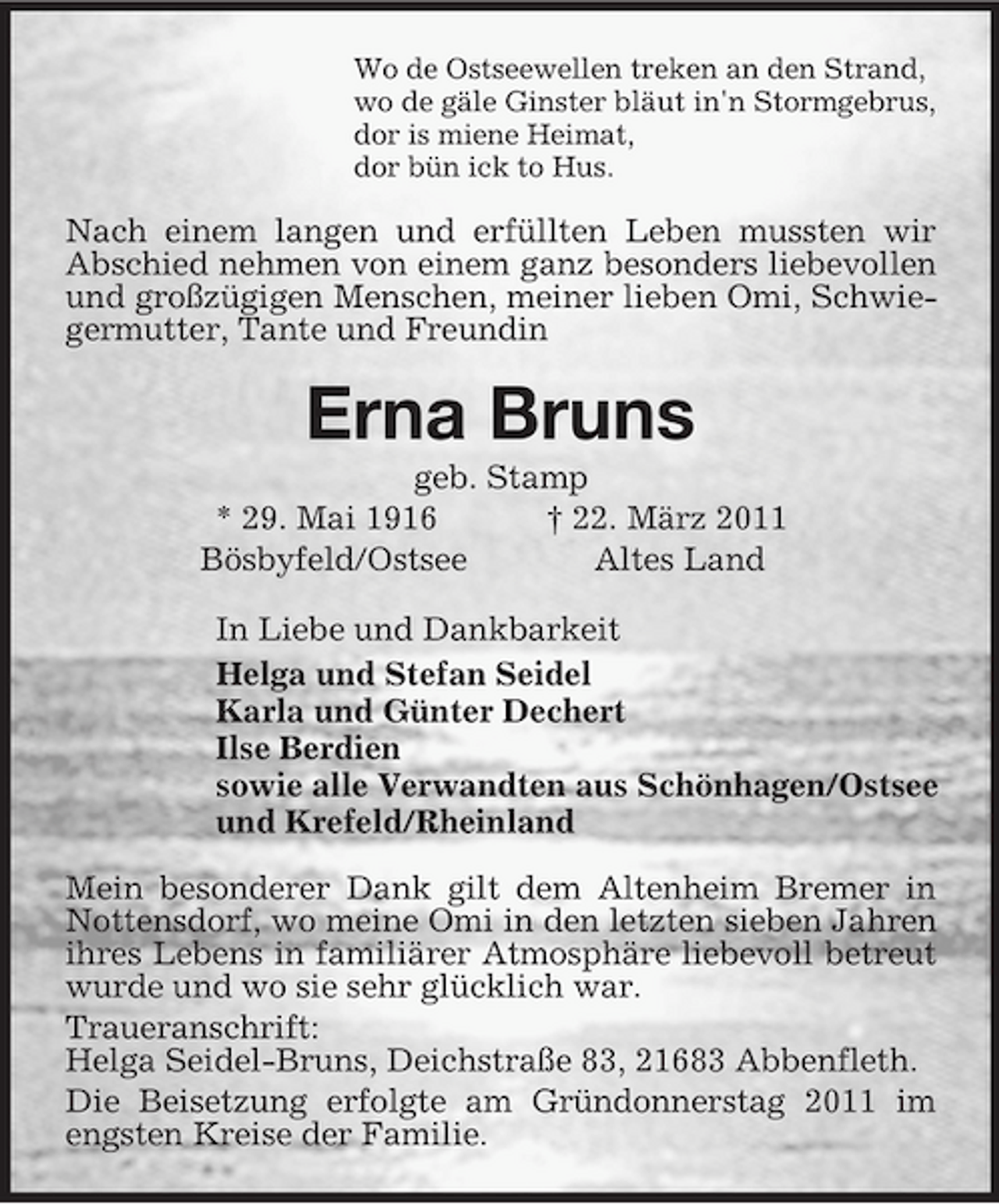 <p>Wo de Ostseewellen treken an den Strand,<br />wo de gäle Ginster bläut in'n Stormgebrus,<br />dor is miene Heimat,<br />dor bün ick to Hus.<br />Nach einem langen und erfüllten Leben mussten wir Abschied nehmen von einem ganz besonders liebevollen und großzügigen Menschen, meiner lieben Omi, Schwiegermutter, Tante und Freundin<br />Erna Bruns<br />geb. Stamp<br />* 29. Mai 1916 † 22. März 2011<br />Bösbyfeld/Ostsee Altes Land<br />In Liebe und Dankbarkeit<br />Helga und Stefan Seidel<br />Karla und Günter Dechert<br />Ilse Berdien<br />sowie alle Verwandten aus Schönhagen/Ostsee<br />und Krefeld/Rheinland<br />Mein besonderer Dank gilt dem Altenheim Bremer in Nottensdorf, wo meine Omi in den letzten sieben Jahren ihres Lebens in familiärer Atmosphäre liebevoll betreut wurde und wo sie sehr glücklich war.<br />Traueranschrift:<br />Helga Seidel-Bruns, Deichstraße 83, 21683 Abbenfleth.<br />Die Beisetzung erfolgte am Gründonnerstag 2011 im engsten Kreise der Familie.</p>