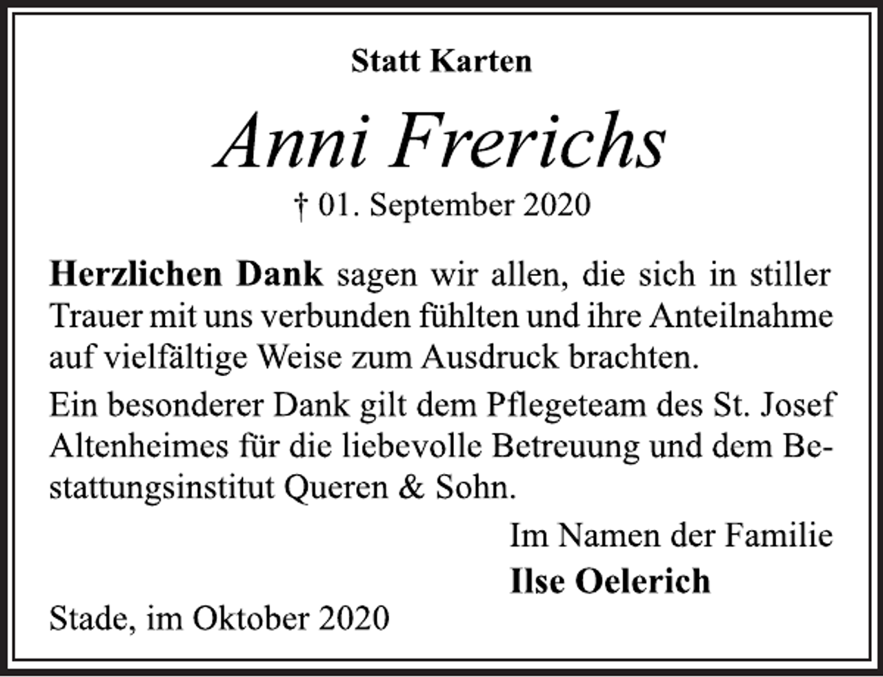 <p>Statt Karten<br />Anni Frerichs<br />01. September 2020<br />Herzlichen Dank sagen wir allen, die sich in stiller Trauer mit uns verbunden fühlten und ihreAnteilnahme auf vielfältige Weise zum Ausdruck brachten. Ein besonderer Dank gilt dem Pflegeteam des St. Josef Altenheimes für die liebevolle Betreuung und dem Bestattungsinstitut Queren &amp; Sohn.<br />Im Namen der Familie<br />Ilse Oelerich<br />Stade, im Oktober 2020</p>