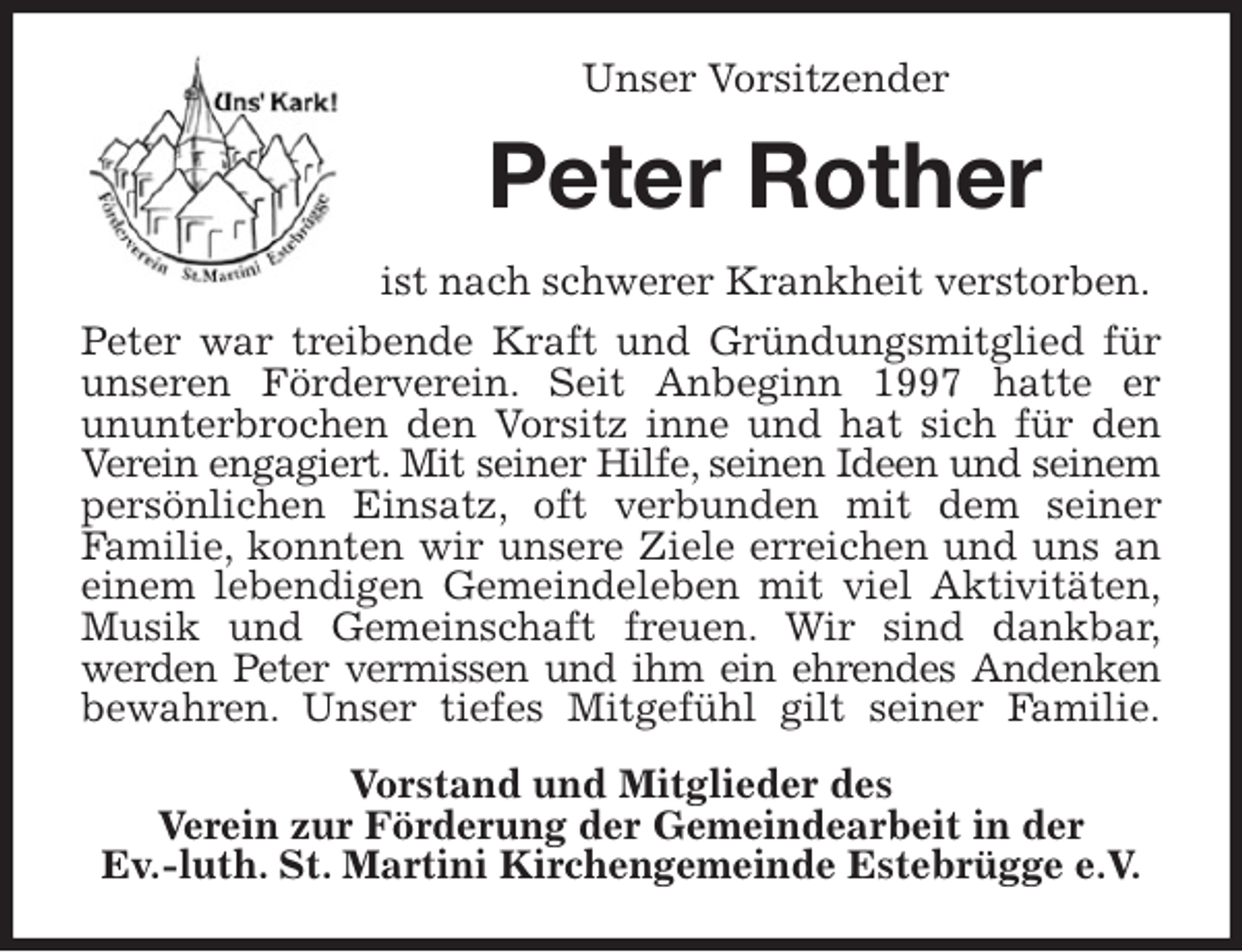 <p>Unser Vorsitzender<br />Peter Rother<br />ist nach schwerer Krankheit verstorben.<br />Peter war treibende Kraft und Gründungsmitglied für<br />unseren Förderverein. Seit Anbeginn 1997 hatte er<br />ununterbrochen den Vorsitz inne und hat sich für den<br />Verein engagiert. Mit seiner Hilfe, seinen Ideen und seinem<br />persönlichen Einsatz, oft verbunden mit dem seiner<br />Familie, konnten wir unsere Ziele erreichen und uns an<br />einem lebendigen Gemeindeleben mit viel Aktivitäten,<br />Musik und Gemeinschaft freuen. Wir sind dankbar,<br />werden Peter vermissen und ihm ein ehrendes Andenken<br />bewahren. Unser tiefes Mitgefühl gilt seiner Familie.<br />Vorstand und Mitglieder des<br />Verein zur Förderung der Gemeindearbeit in der<br />Ev.-luth. St. Martini Kirchengemeinde Estebrügge e.V.</p>