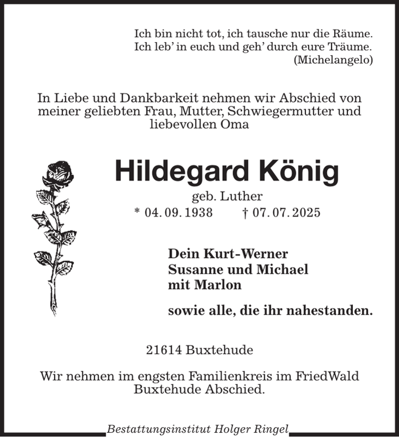 <p>Ich bin nicht tot, ich tausche nur die Räume.<br />Ich leb' in euch und geh' durch eure Träume.<br />(Michelangelo)<br />In Liebe und Dankbarkeit nehmen wir Abschied von meiner geliebten Frau, Mutter, Schwiegermutter und liebevollen Oma<br />Hildegard König<br />geb. Luther<br />* 04. 09. 1938 † 07. 07. 2025<br />Dein Kurt-Werner<br />Susanne und Michael<br />mit Marlon<br />sowie alle, die ihr nahestanden.<br />21614 Buxtehude</p><p>Wir nehmen im engsten Familienkreis im FriedWald Buxtehude Abschied.<br />Bestattungsinstitut Holger Ringel</p>