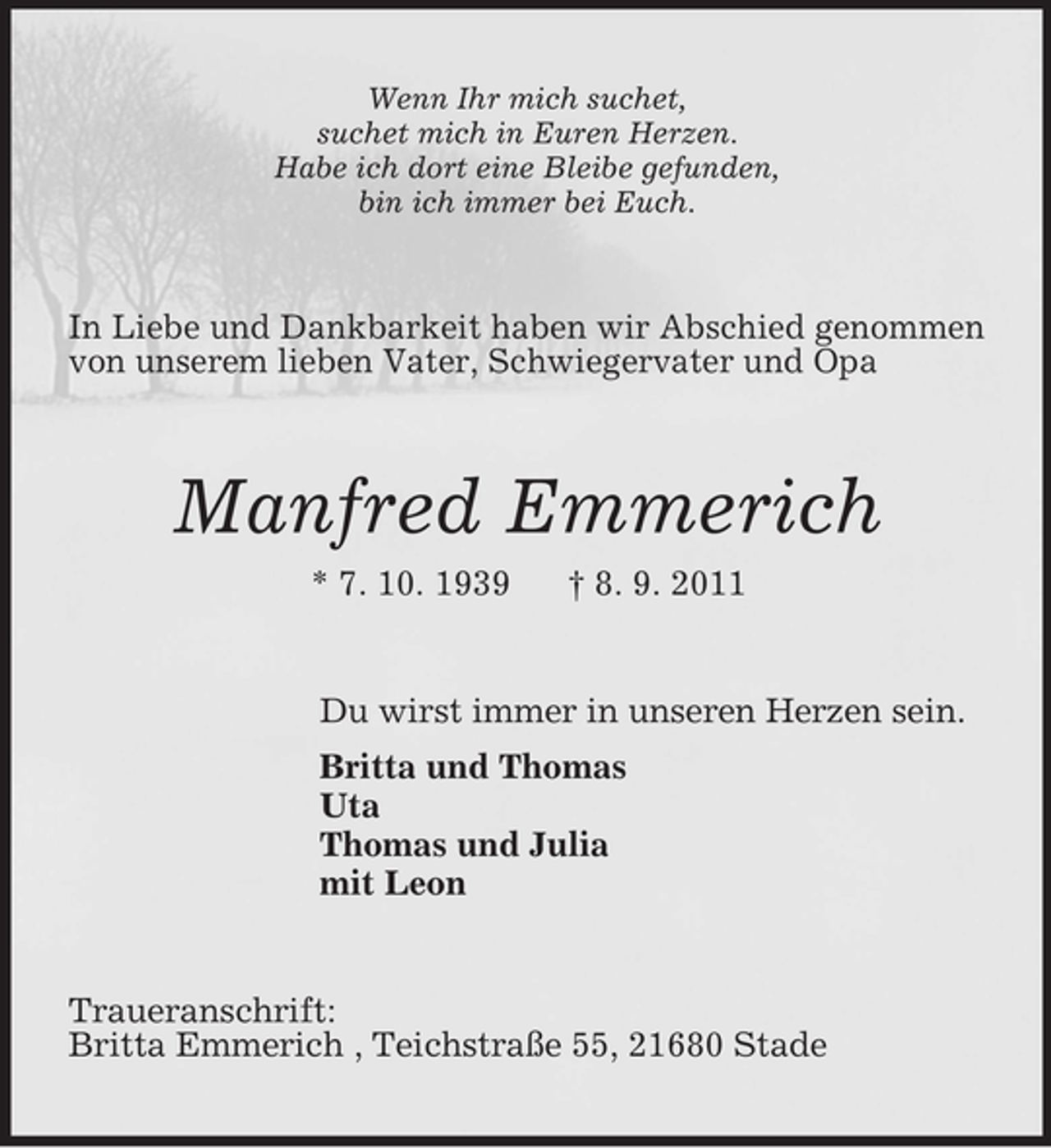 <p>Wenn Ihr mich suchet,<br />suchet mich in Euren Herzen.<br />Habe ich dort eine Bleibe gefunden,<br />bin ich immer bei Euch.</p><p>In Liebe und Dankbarkeit haben wir Abschied genommen<br />von unserem lieben Vater, Schwiegervater und Opa</p><p>Manfred Emmerich<br />* 7. 10. 1939</p><p>† 8. 9. 2011</p><p>Du wirst immer in unseren Herzen sein.<br />Britta und Thomas<br />Uta<br />Thomas und Julia<br />mit Leon</p><p>Traueranschrift:<br />Britta Emmerich , Teichstraße 55, 21680 Stade</p>