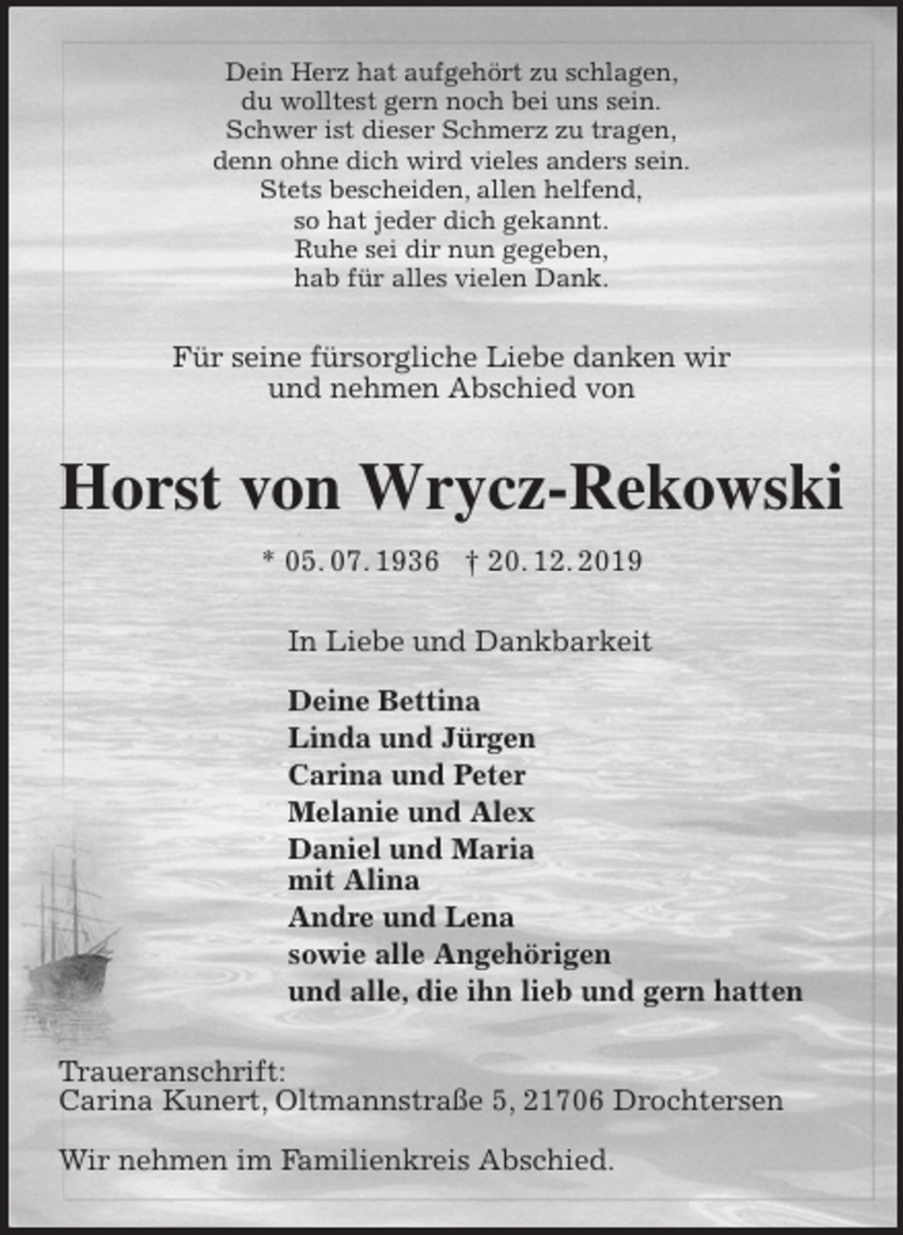 <p>Dein Herz hat aufgehört zu schlagen,<br />du wolltest gern noch bei uns sein.<br />Schwer ist dieser Schmerz zu tragen,<br />denn ohne dich wird vieles anders sein.<br />Stets bescheiden, allen helfend,<br />so hat jeder dich gekannt.<br />Ruhe sei dir nun gegeben,<br />hab für alles vielen Dank.<br />Für seine fürsorgliche Liebe danken wir<br />und nehmen Abschied von<br />Horst von Wrycz-Rekowski<br />* 05. 07. 1936 † 20. 12. 2019<br />In Liebe und Dankbarkeit</p><p>Deine Bettina<br />Linda und Jürgen<br />Carina und Peter<br />Melanie und Alex<br />Daniel und Maria<br />mit Alina<br />Andre und Lena<br />sowie alle Angehörigen<br />und alle, die ihn lieb und gern hatten<br />Traueranschrift:<br />Carina Kunert, Oltmannstraße 5, 21706 Drochtersen</p><p>Wir nehmen im Familienkreis Abschied.</p>