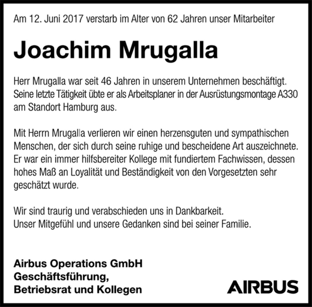 <p>Am 12. Juni 2017 verstarb im Alter von 62 Jahren unser Mitarbeiter<br />Joachim Mrugalla<br />Herr Mrugalla war seit 46 Jahren in unserem Unternehmen beschäftigt.<br />Seine letzte Tätigkeit übte er als Arbeitsplaner in der Ausrüstungsmontage A330 am Standort Hamburg aus.<br />Mit Herrn Mrugalla verlieren wir einen herzensguten und sympathischen Menschen, der sich durch seine ruhige und bescheidene Art auszeichnete.<br />Er war ein immer hilfsbereiter Kollege mit fundiertem Fachwissen, dessen hohes Maß an Loyalität und Beständigkeit von den Vorgesetzten sehr geschätzt wurde.<br />Wir sind traurig und verabschieden uns in Dankbarkeit.<br />Unser Mitgefühl und unsere Gedanken sind bei seiner Familie.<br />Airbus Operations GmbH<br />Geschäftsführung,<br />Betriebsrat und Kollegen</p>