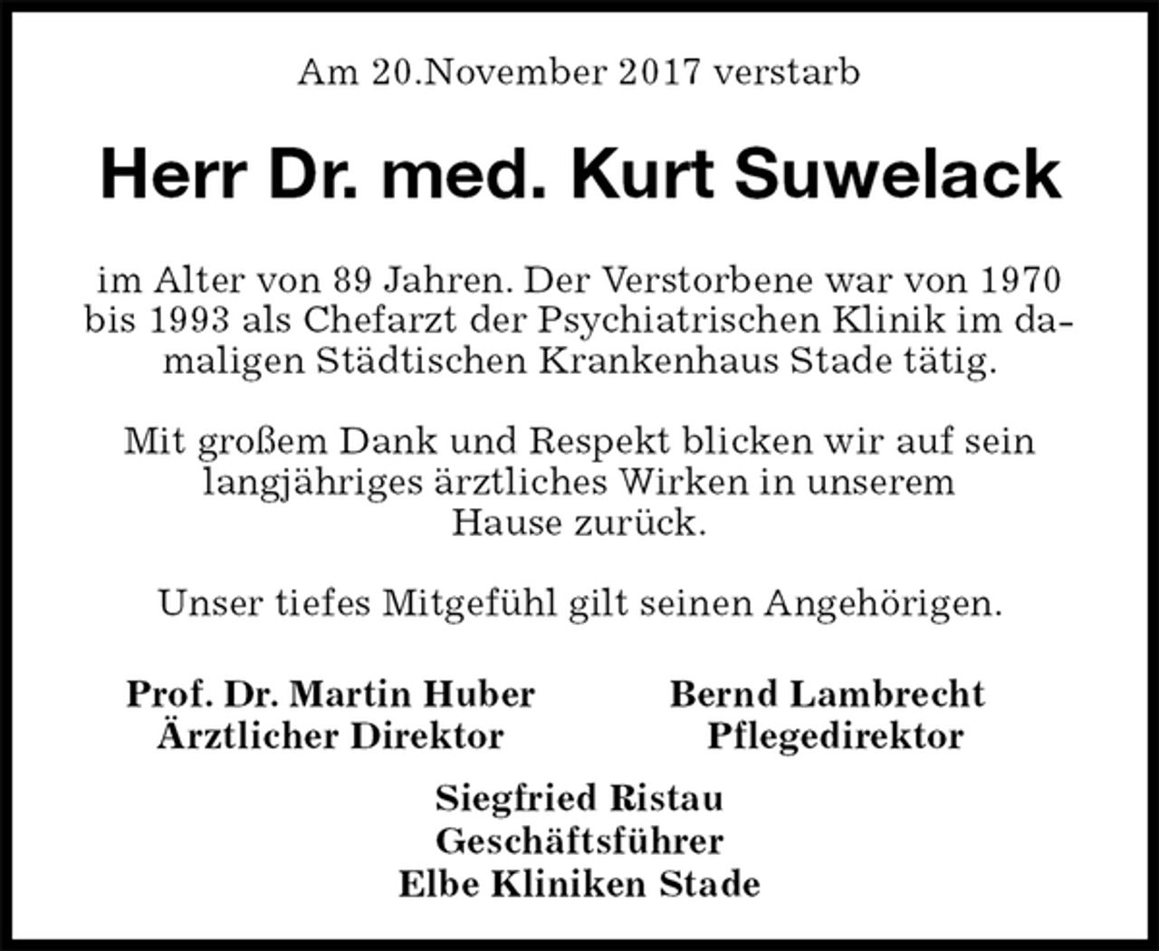 <p>Am 20.November 2017 verstarb<br />Herr Dr. med. Kurt Suwelack<br />im Alter von 89 Jahren. Der Verstorbene war von 1970<br />bis 1993 als Chefarzt der Psychiatrischen Klinik im damaligen Städtischen Krankenhaus Stade tätig.</p>
<p>Mit großem Dank und Respekt blicken wir auf sein<br />langjähriges ärztliches Wirken in unserem<br />Hause zurück.</p>
<p>Unser tiefes Mitgefühl gilt seinen Angehörigen.<br />Prof. Dr. Martin Huber Bernd Lambrecht<br />Ärztlicher Direktor Pflegedirektor<br />Siegfried Ristau<br />Geschäftsführer<br />Elbe Kliniken Stade</p>