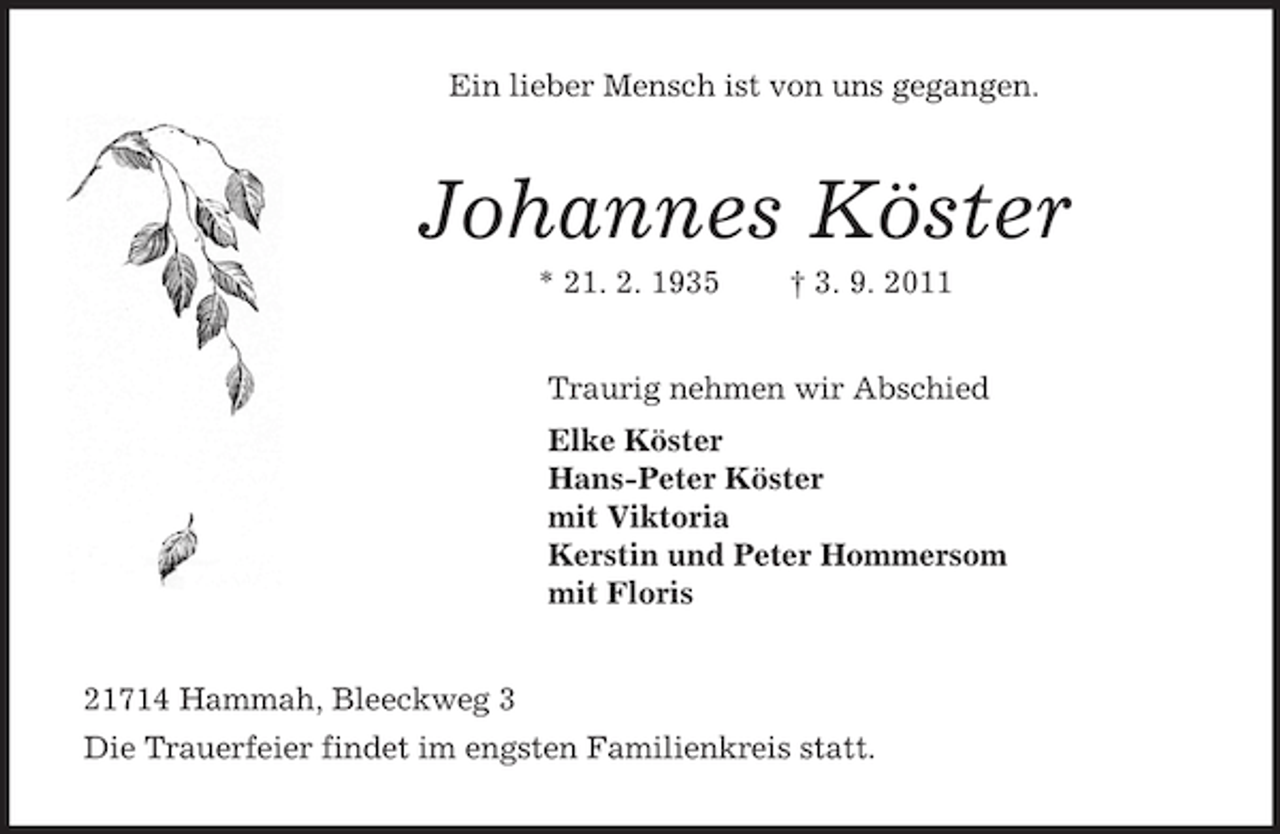 <p>Ein lieber Mensch ist von uns gegangen.<br />Johannes Köster<br />* 21. 2. 1935 † 3. 9. 2011<br />Traurig nehmen wir Abschied<br />Elke Köster<br />Hans-Peter Köster<br />mit Viktoria<br />Kerstin und Peter Hommersom<br />mit Floris<br />21714 Hammah, Bleeckweg 3<br />Die Trauerfeier findet im engsten Familienkreis statt.</p>