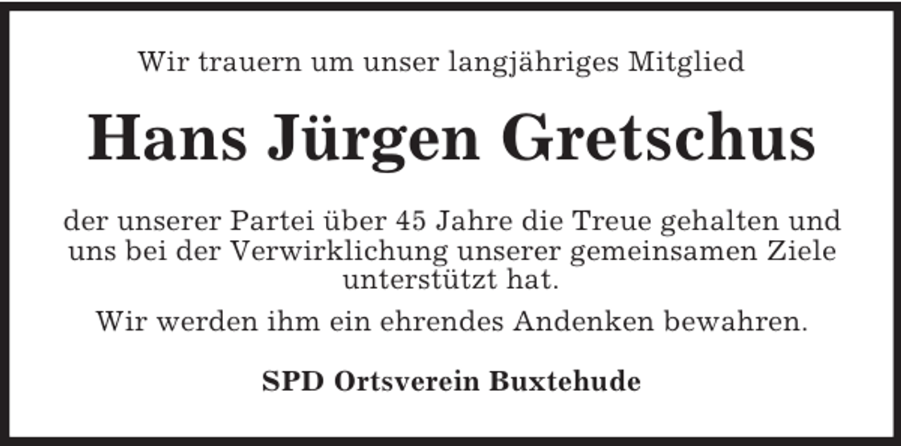 <p>Wir trauern um unser langjähriges Mitglied<br />Hans Jürgen Gretschus<br />der unserer Partei über 45 Jahre die Treue gehalten und uns bei der Verwirklichung unserer gemeinsamen Ziele unterstützt hat.<br />Wir werden ihm ein ehrendes Andenken bewahren.<br />SPD Ortsverein Buxtehude</p>