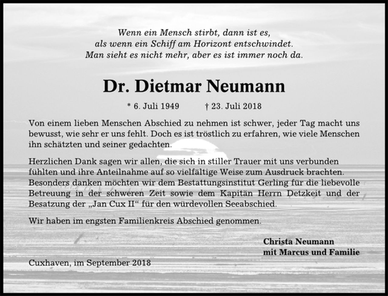 <p>Wenn ein Mensch stirbt, dann ist es, als wenn ein Schiff am Horizont entschwindet.<br />Man sieht es nicht mehr, aber es ist immer noch da.<br />Dr. Dietmar Neumann<br />* 6. Juli 1949 + 23. Juli 2018<br />Von einem lieben Menschen Abschied zu nehmen ist schwer, jeder Tag macht uns bewußt, wie sehr er uns fehlt. Doch es ist tröstlich zu erfahren, wie viele Menschen ihn schätzten und seiner gedachten.<br />Herzlichen Dank sagen wir allen, die sich in stiller Trauer mit uns verbunden fühlten und ihre Anteilnahme auf so vielfältige Weise zum Ausdruck brachten. Besonders danken möchten wir dem Bestattungsinstitut Gerling für die liebevolle Betreuung in der schweren Zeit sowie dem Kapitän Herrn Detzkeit und der Besatzung der „Jan Cux“ für den würdevollen Seeabschied.<br />Wir haben im engsten Familienkreis Abschied genommen.<br />Christa Neumann<br />mit Marcus und Familie</p><p>Cuxhaven, im September 2018</p>