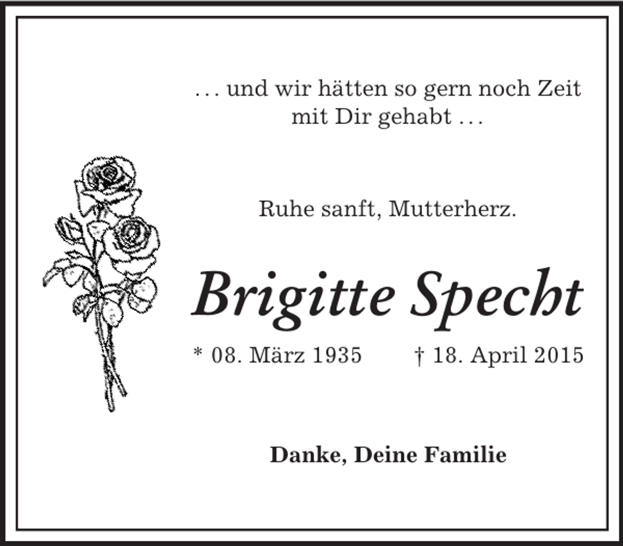 <p>. . . und wir hätten so gern noch Zeit<br />mit Dir gehabt . . .</p><p>Ruhe sanft, Mutterherz.<br />Brigitte Specht<br />* 08. März 1935 † 18. April 2015<br />Danke, Deine Familie</p>