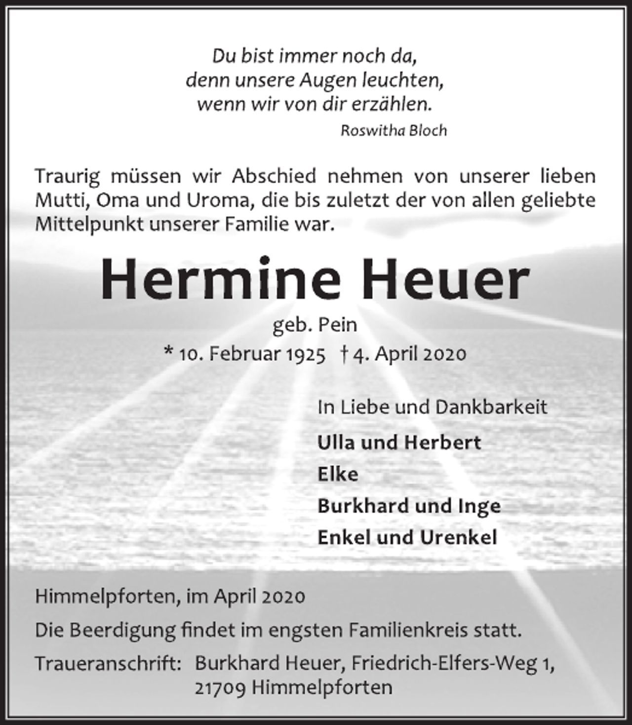 <p>Du bist immer noch da,<br />denn unsere Augen leuchten,<br />wenn wir von dir erzählen.<br />Roswitha Bloch<br />Traurig müssen wir Abschied nehmen von unserer lieben<br />Mutti, Oma und Uroma, die bis zuletzt der von allen geliebte<br />Mittelpunkt unserer Familie war.<br />Hermine Heuer<br />geb. Pein<br />* 10. Februar 1925 + 4. April 2020<br />In Liebe und Dankbarkeit<br />Ulla und Herbert<br />Elke<br />Burkhard und Inge<br />Enkel und Urenkel<br />Himmelpforten, im April 2020<br />Die Beerdigung findet im engsten Familienkreis statt.<br />Traueranschrift: Burkhard Heuer, Friedrich-Elfers-Weg 1,<br />21709 Himmelpforten</p>