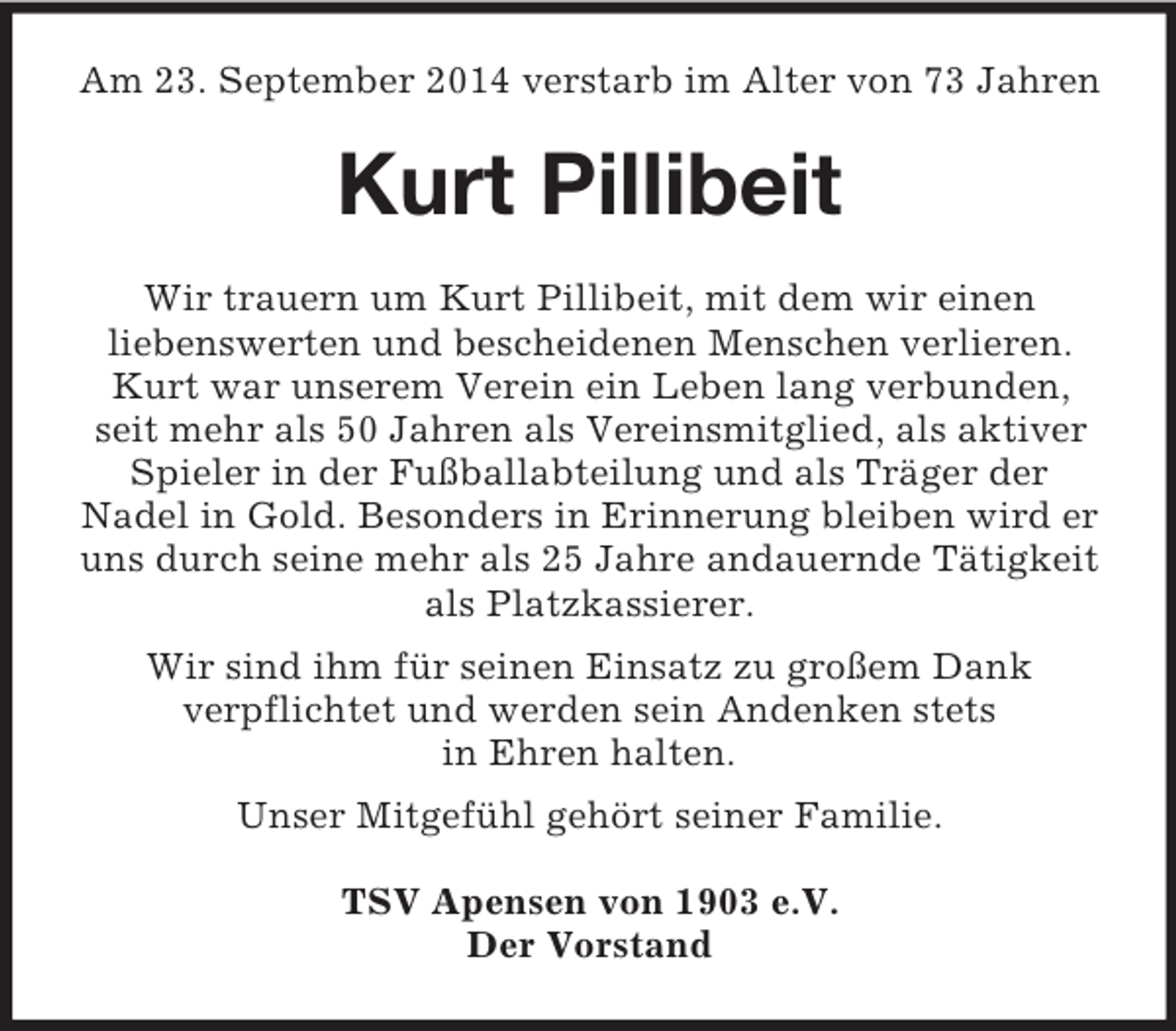 <p>Am 23. September 2014 verstarb im Alter von 73 Jahren<br />Kurt Pillibeit<br />Wir trauern um Kurt Pillibeit, mit dem wir einen<br />liebenswerten und bescheidenen Menschen verlieren. Kurt war unserem Verein ein Leben lang verbunden, seit mehr als 50 Jahren als Vereinsmitglied, als aktiver Spieler in der Fußballabteilung und als Träger der<br />Nadel in Gold. Besonders in Erinnerung bleiben wird er uns durch seine mehr als 25 Jahre andauernde Tätigkeit als Platzkassierer.<br />Wir sind ihm für seinen Einsatz zu großem Dank<br />verpflichtet und werden sein Andenken stets<br />in Ehren halten.<br />Unser Mitgefühl gehört seiner Familie.</p><p>TSV Apensen von 1903 e.V.<br />Der Vorstand</p>