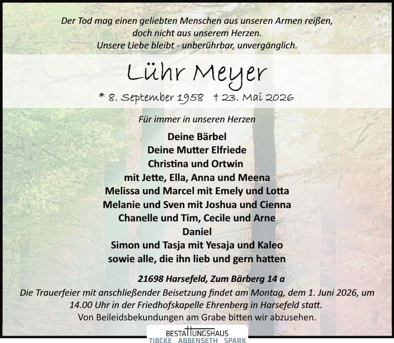 <p>Der Tod mag einen geliebten Menschen aus unseren Armen reißen,<br />doch nicht aus unserem Herzen.<br />Unsere Liebe bleibt ­ unberührbar, unvergänglich.</p>
<p>Für immer in unseren Herzen</p>
<p>Deine Bärbel<br />Deine Mutter Elfriede<br />Chris na und Ortwin<br />mit Jette, Ella, Anna und Meena<br />Melissa und Marcel mit Emely und Lotta<br />Melanie und Sven mit Joshua und Cienna<br />Chanelle und Tim, Cecile und Arne<br />Daniel<br />Simon und Tasja mit Yesaja und Kaleo<br />sowie alle, die ihn lieb und gern hatten<br />21698 Harsefeld, Zum Bärberg 14 a<br />Die Trauerfeier mit anschließender Beisetzung ﬁndet am Montag, dem 1. Juni 2026, um<br />14.00 Uhr in der Friedhofskapelle Ehrenberg in Harsefeld statt.<br />Von Beileidsbekundungen am Grabe bitten wir abzusehen.</p>