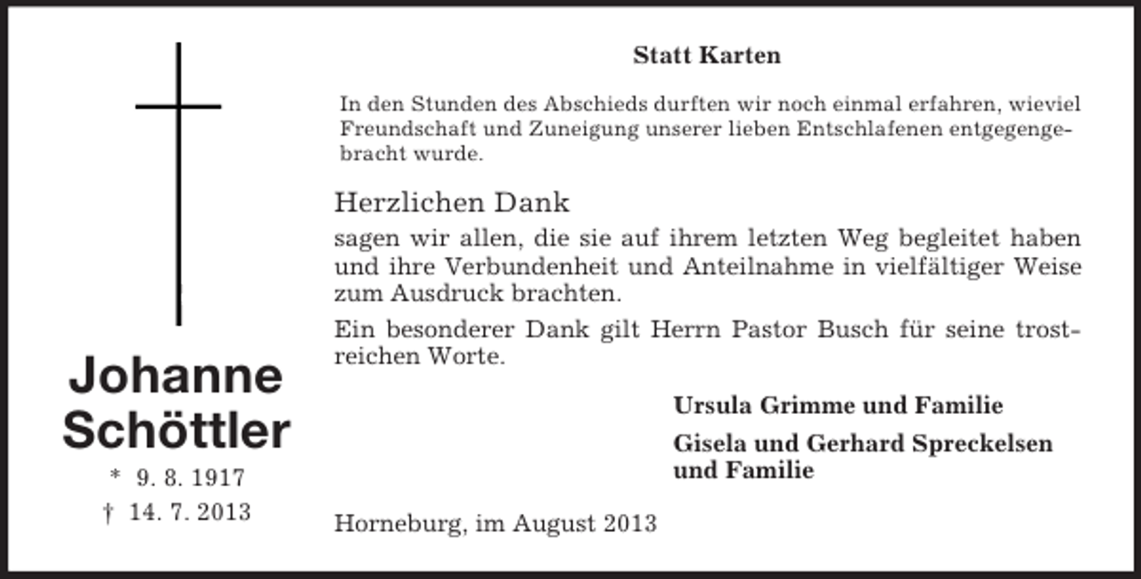 <p>Statt Karten<br />In den Stunden des Abschieds durften wir noch einmal erfahren, wieviel<br />Freundschaft und Zuneigung unserer lieben Entschlafenen entgegengebracht wurde.</p><p>Herzlichen Dank</p><p>Johanne<br />Schöttler<br />* 9. 8. 1917<br />† 14. 7. 2013</p><p>sagen wir allen, die sie auf ihrem letzten Weg begleitet haben<br />und ihre Verbundenheit und Anteilnahme in vielfältiger Weise<br />zum Ausdruck brachten.<br />Ein besonderer Dank gilt Herrn Pastor Busch für seine trostreichen Worte.<br />Ursula Grimme und Familie<br />Gisela und Gerhard Spreckelsen<br />und Familie<br />Horneburg, im August 2013</p>