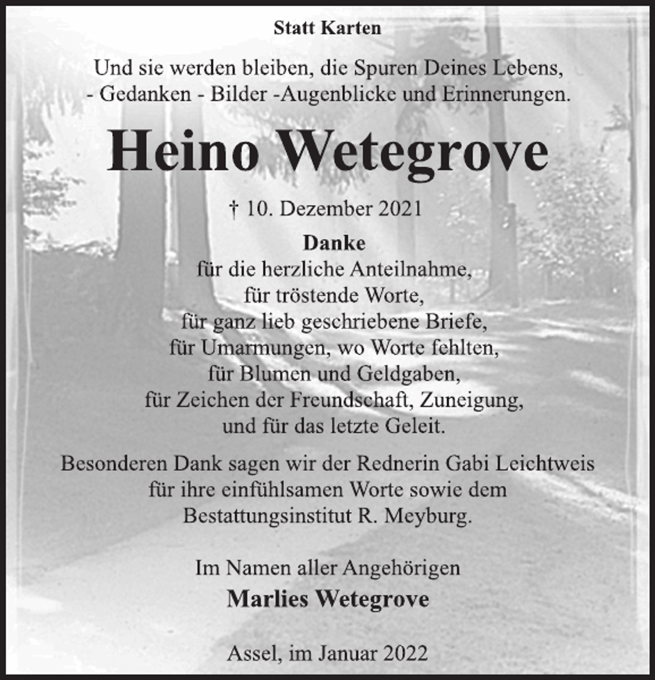 <p>Statt Karten<br />Und sie werden bleiben, die Spuren Deines Lebens,<br />- Gedanken - Bilder -Augenblicke und Erinnerungen.<br />Heino Wetegrove<br />† 10. Dezember 2021<br />Danke<br />für die herzliche Anteilnahme,<br />für tröstende Worte,<br />für ganz lieb geschriebene Briefe,<br />für Umarmungen, wo Worte fehlten,<br />für Blumen und Geldgaben,<br />für Zeichen der Freundschaft, Zuneigung,<br />und für das letzte Geleit.<br />Besonderen Dank sagen wir der Rednerin Gabi Leichtweis<br />für ihre einfühlsamen Worte sowie dem<br />Bestattungsinstitut R. Meyburg.<br />Im Namen aller Angehörigen<br />Marlies Wetegrove<br />Assel, im Januar 2022</p>
