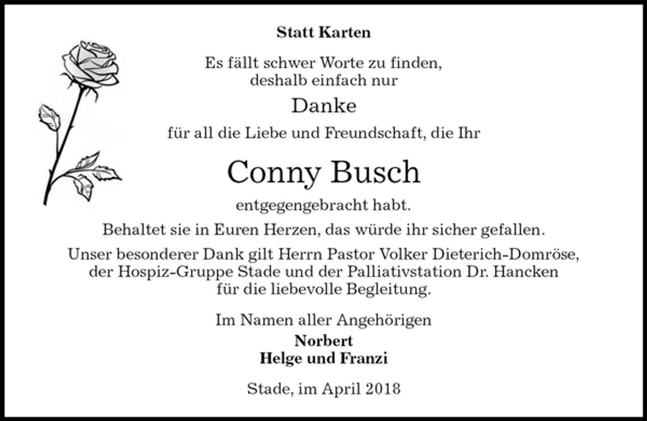 <p>Statt Karten<br />Es fällt schwer Worte zu finden,<br />deshalb einfach nur<br />Danke<br />für all die Liebe und Freundschaft, die Ihr<br />Conny Busch<br />entgegengebracht habt.<br />Behaltet sie in Euren Herzen, das würde ihr sicher gefallen.<br />Unser besonderer Dank gilt Herrn Pastor Volker Dieterich-Domröse,<br />der Hospiz-Gruppe Stade und der Palliativstation Dr. Hancken<br />für die liebevolle Begleitung.<br />Im Namen aller Angehörigen<br />Norbert<br />Helge und Franzi<br />Stade, im April 2018</p>