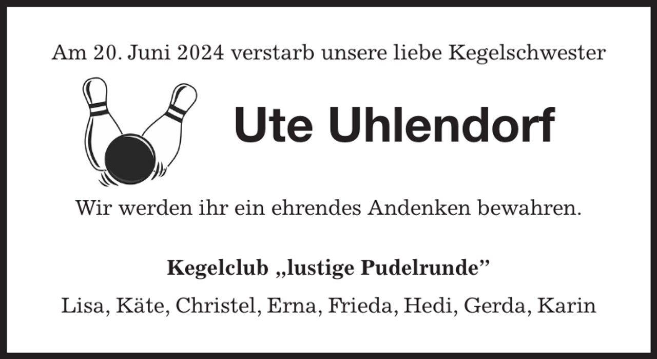 <p>Am 20. Juni 2024 verstarb unsere liebe Kegelschwester<br />Ute Uhlendorf<br />Wir werden ihr ein ehrendes Andenken bewahren.<br />Kegelclub „lustige Pudelrunde”<br />Lisa, Käte, Christel, Erna, Frieda, Hedi, Gerda, Karin</p>