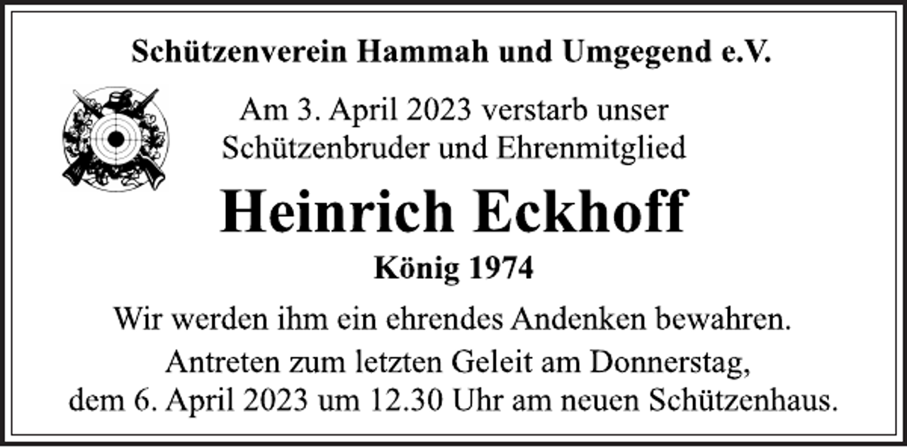 <p>Schützenverein Hammah und Umgegend e.V.<br />Am 3. April 2023 verstarb unser<br />Schützenbruder und Ehrenmitglied<br />Heinrich Eckhoff<br />König 1974<br />Wir werden ihm ein ehrendes Andenken bewahren.<br />Antreten zum letzten Geleit am Donnerstag,<br />dem 6. April 2023 um 12.30 Uhr am neuen Schützenhaus.</p>