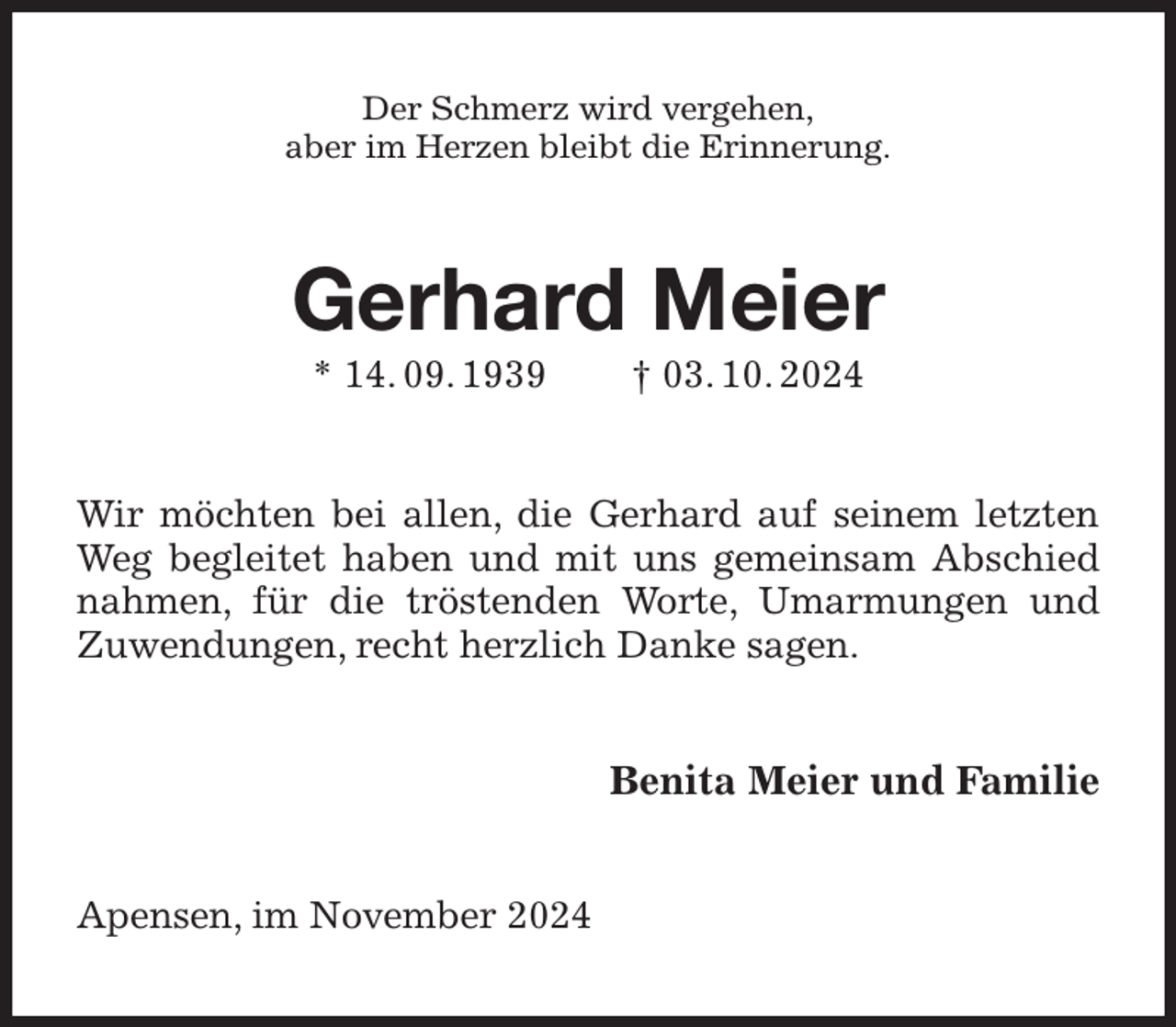 <p>Der Schmerz wird vergehen,<br />aber im Herzen bleibt die Erinnerung.<br />Gerhard Meier<br />* 14. 09. 1939 † 03. 10. 2024<br />Wir möchten bei allen, die Gerhard auf seinem letzten Weg begleitet haben und mit uns gemeinsam Abschied nahmen, für die tröstenden Worte, Umarmungen und Zuwendungen, recht herzlich Danke sagen.<br />Benita Meier und Familie<br />Apensen, im November 2024</p>