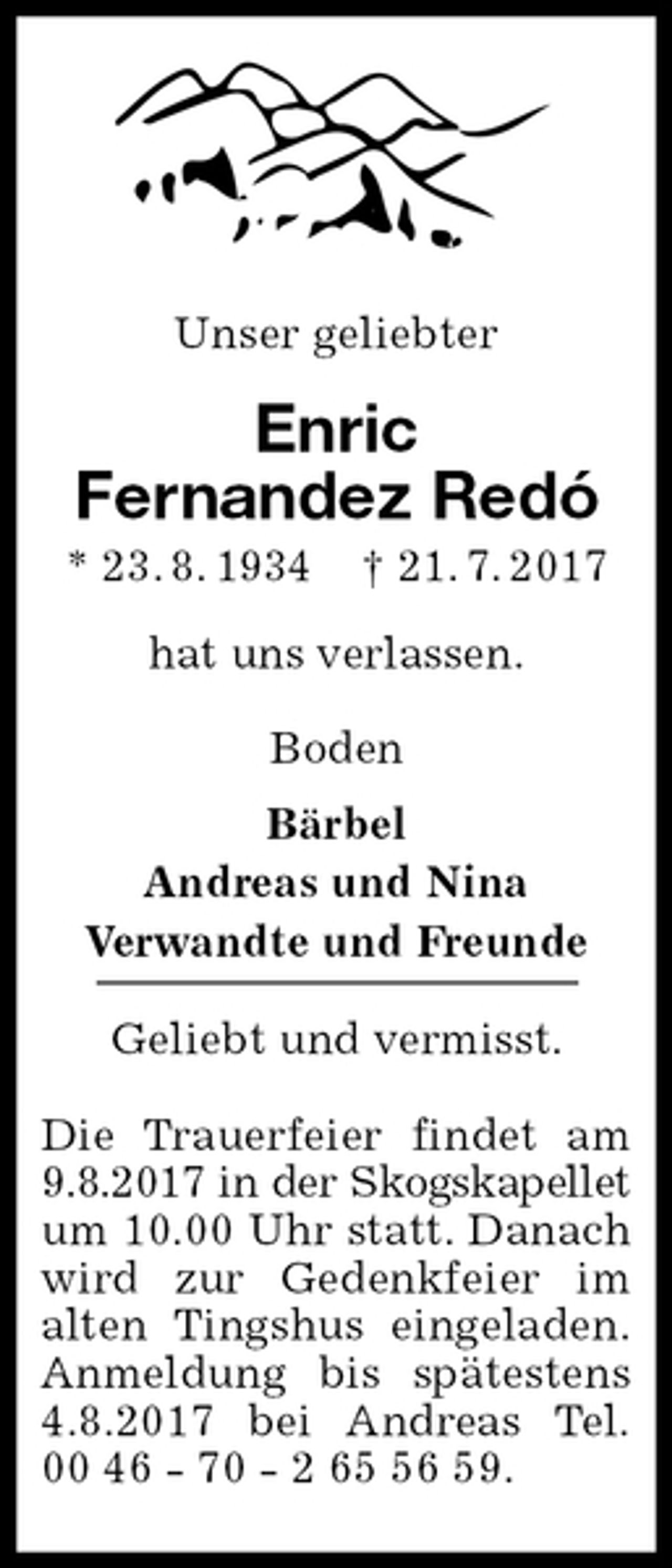 <p>Unser geliebter<br />Enric<br />Fernandez Redó<br />* 23. 8. 1934 † 21. 7. 2017<br />hat uns verlassen.</p>
<p>Boden<br />Bärbel<br />Andreas und Nina<br />Verwandte und Freunde</p>
<p>Geliebt und vermisst.</p>
<p>Die Trauerfeier findet am<br />9.8.2017 in der Skogskapellet<br />um 10.00 Uhr statt. Danach<br />wird zur Gedenkfeier im<br />alten Tingshus eingeladen.<br />Anmeldung bis spätestens<br />4.8.2017 bei Andreas Tel.<br />00 46 - 70 - 2 65 56 59.</p>