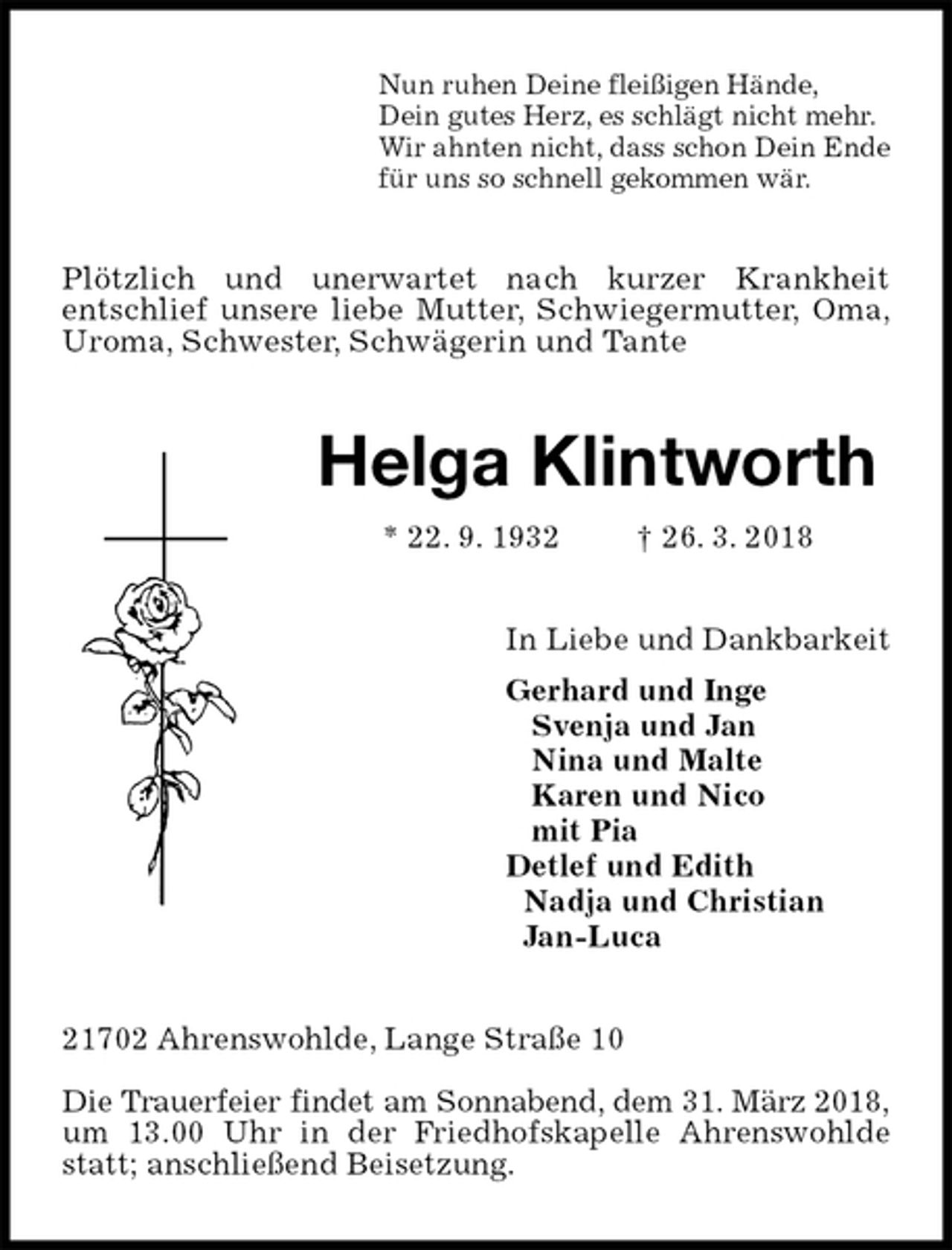 <p>Nun ruhen Deine fleißigen Hände,<br />Dein gutes Herz, es schlägt nicht mehr.<br />Wir ahnten nicht, dass schon Dein Ende<br />für uns so schnell gekommen wär.<br />Plötzlich und unerwartet nach kurzer Krankheit<br />entschlief unsere liebe Mutter, Schwiegermutter, Oma, Uroma, Schwester, Schwägerin und Tante<br />Helga Klintworth<br />* 22. 9. 1932 † 26. 3. 2018<br />In Liebe und Dankbarkeit<br />Gerhard und Inge<br />Svenja und Jan<br />Nina und Malte<br />Karen und Nico<br />mit Pia<br />Detlef und Edith<br />Nadja und Christian<br />Jan-Luca<br />21702 Ahrenswohlde, Lange Straße 10</p>
<p>Die Trauerfeier findet am Sonnabend, dem 31. März 2018,<br />um 13.00 Uhr in der Friedhofskapelle Ahrenswohlde statt; anschließend Beisetzung.</p>