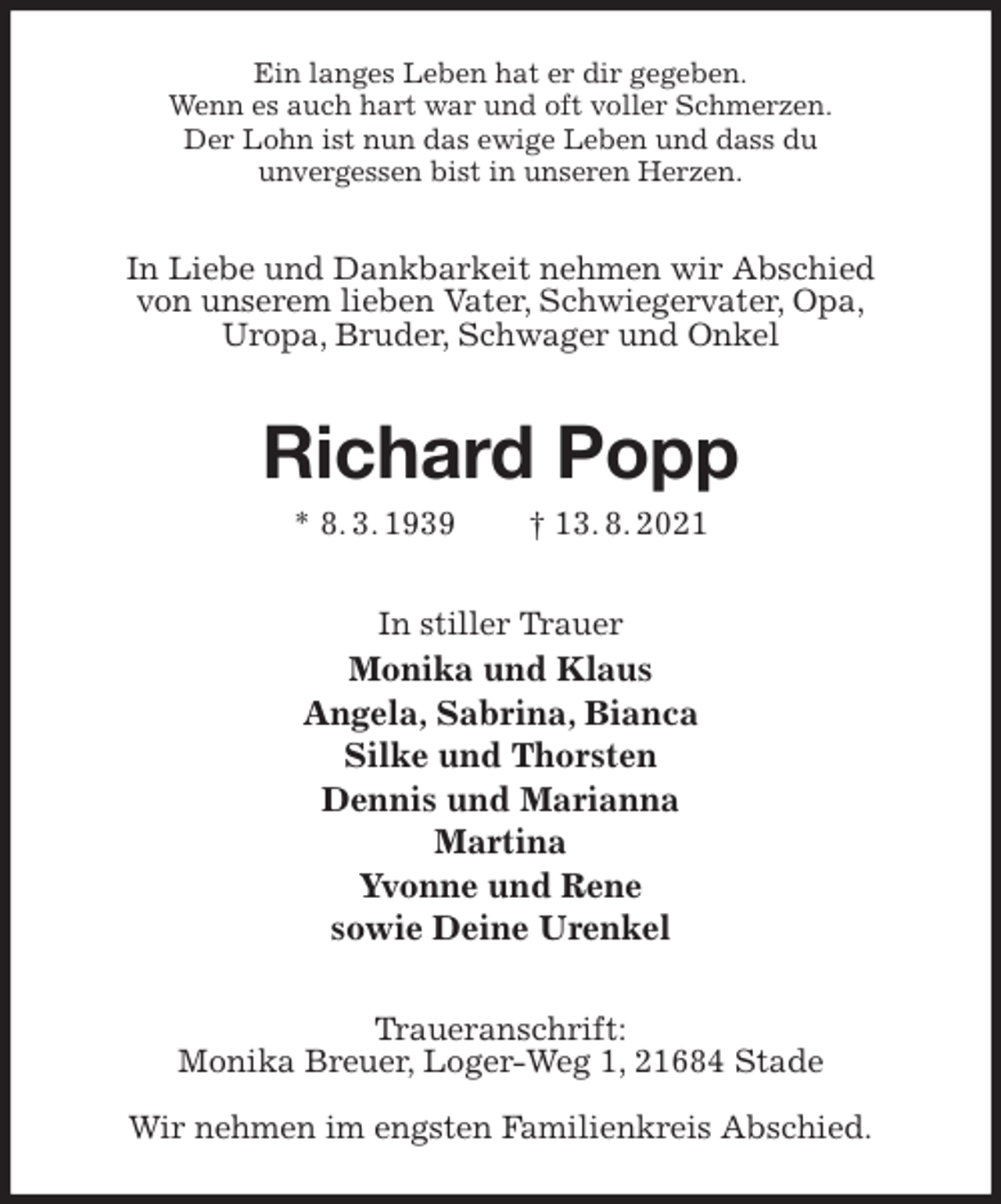 <p>Ein langes Leben hat er dir gegeben.<br />Wenn es auch hart war und oft voller Schmerzen.<br />Der Lohn ist nun das ewige Leben und dass du<br />unvergessen bist in unseren Herzen.<br />In Liebe und Dankbarkeit nehmen wir Abschied<br />von unserem lieben Vater, Schwiegervater, Opa,<br />Uropa, Bruder, Schwager und Onkel<br />Richard Popp<br />* 8. 3. 1939 † 13. 8. 2021<br />In stiller Trauer<br />Monika und Klaus<br />Angela, Sabrina, Bianca<br />Silke und Thorsten<br />Dennis und Marianna<br />Martina<br />Yvonne und Rene<br />sowie Deine Urenkel<br />Traueranschrift:<br />Monika Breuer, Loger-Weg 1, 21684 Stade</p>
<p>Wir nehmen im engsten Familienkreis Abschied.</p>