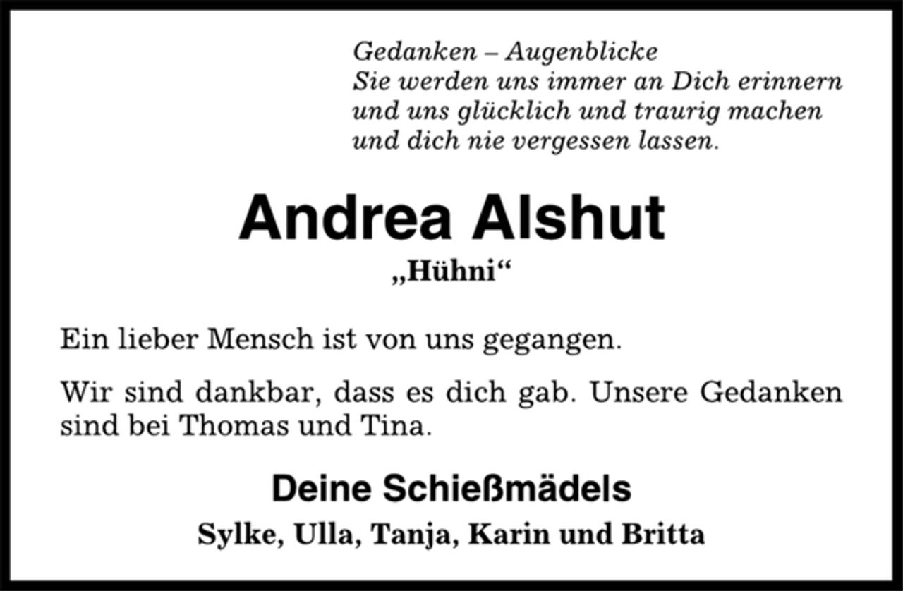 <p>Gedanken – Augenblicke<br />Sie werden uns immer an Dich erinnern<br />und uns glücklich und traurig machen<br />und dich nie vergessen lassen.<br />Andrea Alshut<br />„Hühni“<br />Ein lieber Mensch ist von uns gegangen.<br />Wir sind dankbar, dass es dich gab. Unsere Gedanken<br />sind bei Thomas und Tina.<br />Deine Schießmädels<br />Sylke, Ulla, Tanja, Karin und Britta</p>