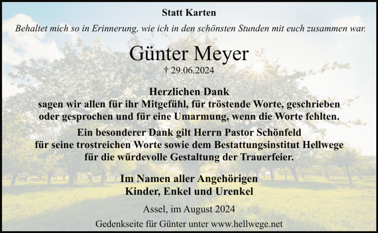 <p>Statt Karten<br />Behaltet mich so in Erinnerung, wie ich in den schönsten Stunden mit euch zusammen war.</p><p>Günter Meyer<br />† 29.06.2024</p><p>Herzlichen Dank<br />sagen wir allen für ihr Mitgefühl, für tröstende Worte, geschrieben<br />oder gesprochen und für eine Umarmung, wenn die Worte fehlten.<br />Ein besonderer Dank gilt Herrn Pastor Schönfeld<br />für seine trostreichen Worte sowie dem Bestattungsinstitut Hellwege<br />für die würdevolle Gestaltung der Trauerfeier.</p><p>Im Namen aller Angehörigen<br />Kinder, Enkel und Urenkel<br />Assel, im August 2024<br />Gedenkseite für Günter unter www.hellwege.net</p>