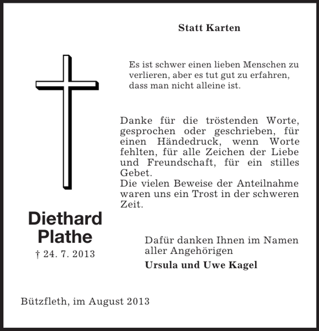 <p>Statt Karten</p><p>Es ist schwer einen lieben Menschen zu<br />verlieren, aber es tut gut zu erfahren,<br />dass man nicht alleine ist.</p><p>Danke für die tröstenden Worte,<br />gesprochen oder geschrieben, für<br />einen Händedruck, wenn Worte<br />fehlten, für alle Zeichen der Liebe<br />und Freundschaft, für ein stilles<br />Gebet.<br />Die vielen Beweise der Anteilnahme<br />waren uns ein Trost in der schweren<br />Zeit.</p><p>Diethard<br />Plathe<br />† 24. 7. 2013</p><p>Dafür danken Ihnen im Namen<br />aller Angehörigen<br />Ursula und Uwe Kagel</p><p>Bützfleth, im August 2013</p>
