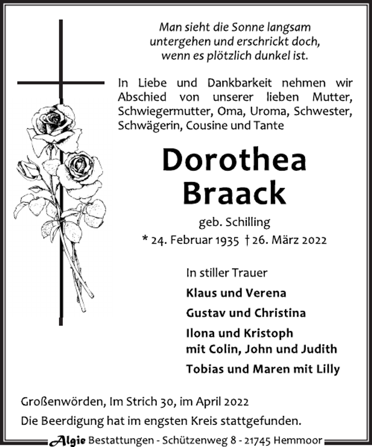<p>Man sieht die Sonne langsam<br />untergehen und erschrickt doch,<br />wenn es plötzlich dunkel ist.<br />In Liebe und Dankbarkeit nehmen wir<br />Abschied von unserer lieben Mutter,<br />Schwiegermutter, Oma, Uroma, Schwester,<br />Schwägerin, Cousine und Tante<br />Dorothea<br />Braack<br />geb. Schilling<br />* 24. Februar 1935 † 26. März 2022<br />In stiller Trauer<br />Klaus und Verena<br />Gustav und Christina<br />Ilona und Kristoph<br />mit Colin, John und Judith<br />Tobias und Maren mit Lilly<br />Großenwörden, Im Strich 30, im April 2022<br />Die Beerdigung hat im engsten Kreis stattgefunden.</p>