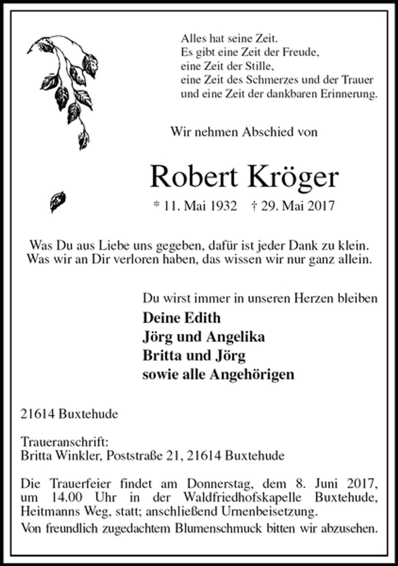 <p>Alles hat seine Zeit.<br />Es gibt eine Zeit der Freude,<br />eine Zeit der Stille,<br />eine Zeit des Schmerzes und der Trauer<br />und eine Zeit der dankbaren Erinnerung.<br />Wir nehmen Abschied von<br />Robert Kröger<br />* 11. Mai 1932 † 29. Mai 2017<br />Was Du aus Liebe uns gegeben, dafür ist jeder Dank zu klein.<br />Was wir an Dir verloren haben, das wissen wir nur ganz allein.<br />Du wirst immer in unseren Herzen bleiben<br />Deine Edith<br />Jörg und Angelika<br />Britta und Jörg<br />sowie alle Angehörigen<br />21614 Buxtehude</p><p>Traueranschrift:<br />Britta Winkler, Poststraße 21, 21614 Buxtehude</p><p>Die Trauerfeier findet am Donnerstag, dem 8. Juni 2017,<br />um 14.00 Uhr in der Waldfriedhofskapelle Buxtehude,<br />Heitmanns Weg, statt; anschließend Urnenbeisetzung.<br />Von freundlich zugedachtem Blumenschmuck bitten wir abzusehen.</p>