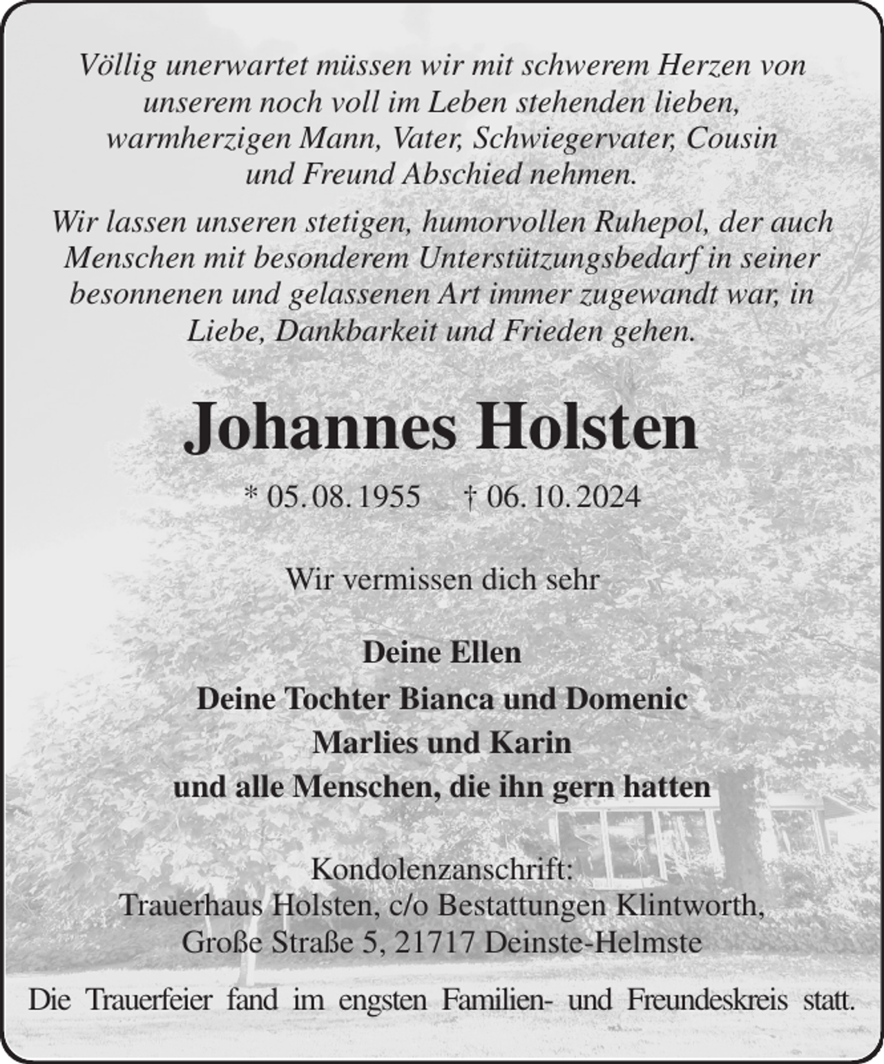 <p>Völlig unerwartet müssen wir mit schwerem Herzen von<br />unserem noch voll im Leben stehenden lieben,<br />warmherzigen Mann, Vater, Schwiegervater, Cousin<br />und Freund Abschied nehmen.<br />Wir lassen unseren stetigen, humorvollen Ruhepol, der auch Menschen mit besonderem Unterstützungsbedarf in seiner<br />besonnenen und gelassenen Art immer zugewandt war, in<br />Liebe, Dankbarkeit und Frieden gehen.<br />Johannes Holsten<br />* 05. 08. 1955 † 06. 10. 2024<br />Wir vermissen dich sehr</p><p>Deine Ellen<br />Deine Tochter Bianca und Domenic<br />Marlies und Karin<br />und alle Menschen, die ihn gern hatten<br />Kondolenzanschrift:<br />Trauerhaus Holsten, c/o Bestattungen Klintworth,<br />Große Straße 5, 21717 Deinste-Helmste<br />Die Trauerfeier fand im engsten Familien- und Freundeskreis statt.</p>