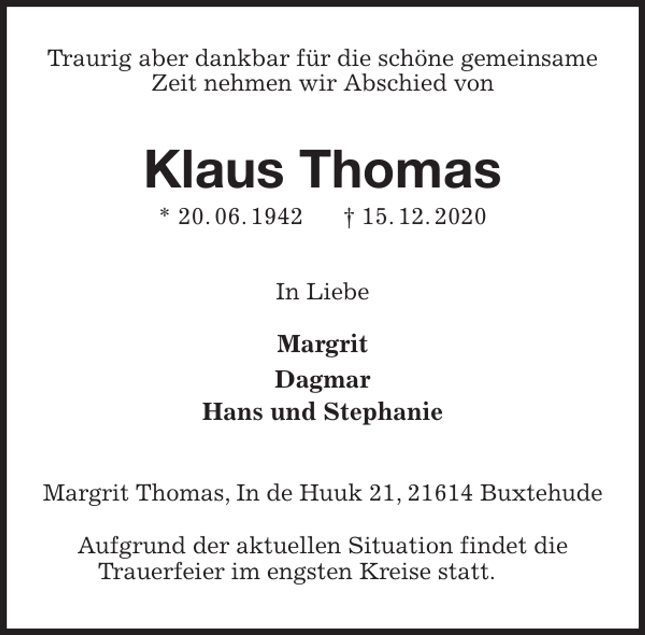 <p>Traurig aber dankbar für die schöne gemeinsame Zeit nehmen wir Abschied von<br />Klaus Thomas<br />* 20. 06. 1942 † 15. 12. 2020<br />In Liebe</p>
<p>Margrit<br />Dagmar<br />Hans und Stephanie<br />Margrit Thomas, In de Huuk 21, 21614 Buxtehude</p>
<p>Aufgrund der aktuellen Situation findet die<br />Trauerfeier im engsten Kreise statt.</p>