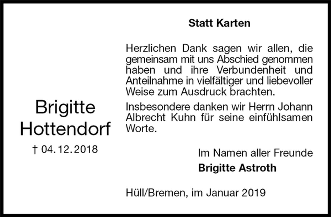 <p>Statt Karten<br />Herzlichen Dank sagen wir allen, die gemeinsam mit uns Abschied genommen<br />haben und ihre Verbundenheit und<br />Anteilnahme in vielfältiger und liebevoller<br />Weise zum Ausdruck brachten.<br />Insbesondere danken wir Herrn Johann<br />Albrecht Kuhn für seine einfühlsamen Worte.<br />Hüll/Bremen, im Januar 2019<br />Im Namen aller Freunde<br />Brigitte Astroth</p><p>Brigitte<br />Hottendorf<br />† 04. 12. 2018</p>
