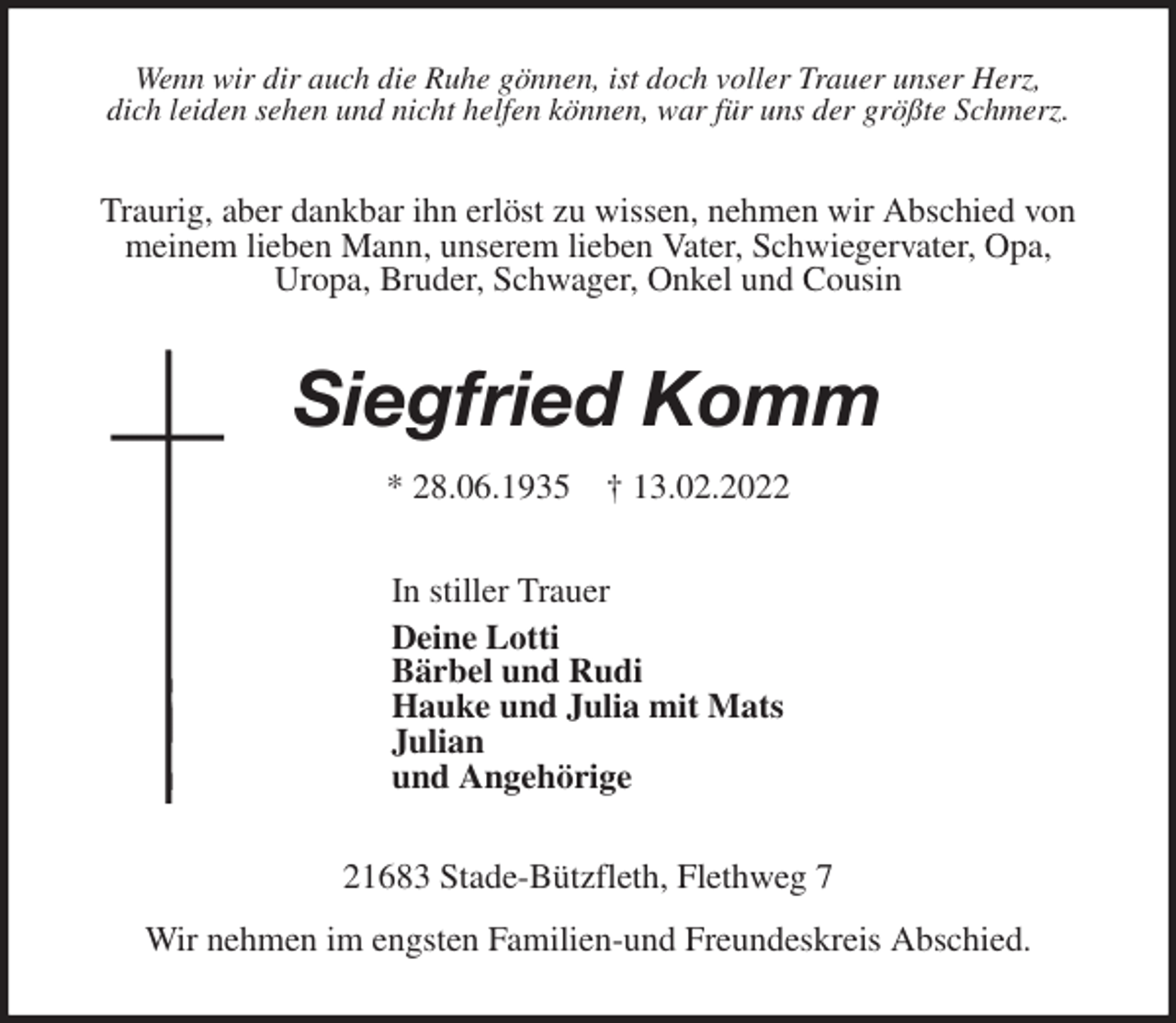 <p>Wenn wir dir auch die Ruhe gönnen, ist doch voller Trauer unser Herz,<br />dich leiden sehen und nicht helfen können, war für uns der größte Schmerz.<br />Traurig, aber dankbar ihn erlöst zu wissen, nehmen wir Abschied von<br />meinem lieben Mann, unserem lieben Vater, Schwiegervater, Opa,<br />Uropa, Bruder, Schwager, Onkel und Cousin<br />Siegfried Komm</p>
<p>* 28.06.1935 † 13.02.2022<br />In stiller Trauer<br />Deine Lotti<br />Bärbel und Rudi<br />Hauke und Julia mit Mats<br />Julian<br />und Angehörige<br />21683 Stade-Bützfleth, Flethweg 7</p>
<p>Wir nehmen im engsten Familien-und Freundeskreis Abschied.</p>