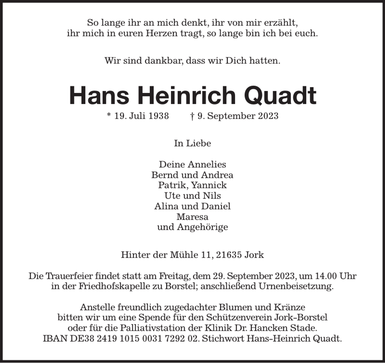 <p>So lange ihr an mich denkt, ihr von mir erzählt,<br />ihr mich in euren Herzen tragt, so lange bin ich bei euch.<br />Wir sind dankbar, dass wir Dich hatten.<br />Hans Heinrich Quadt<br />* 19. Juli 1938 † 9. September 2023<br />In Liebe</p><p>Deine Annelies<br />Bernd und Andrea<br />Patrik, Yannick<br />Ute und Nils<br />Alina und Daniel<br />Maresa<br />und Angehörige<br />Hinter der Mühle 11, 21635 Jork</p><p>Die Trauerfeier findet statt am Freitag, dem 29. September 2023, um 14.00 Uhr<br />in der Friedhofskapelle zu Borstel; anschließend Urnenbeisetzung.</p><p>Anstelle freundlich zugedachter Blumen und Kränze<br />bitten wir um eine Spende für den Schützenverein Jork-Borstel<br />oder für die Palliativstation der Klinik Dr. Hancken Stade.<br />IBAN DE38 2419 1015 0031 7292 02. Stichwort Hans-Heinrich Quadt.</p>
