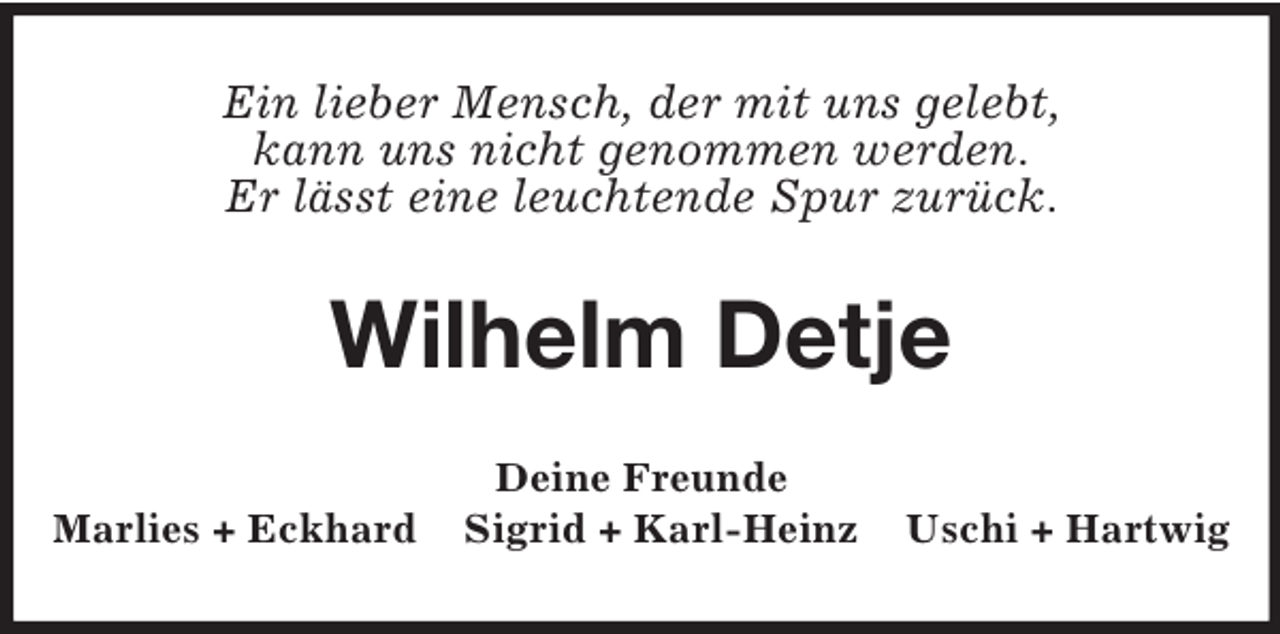 <p>Ein lieber Mensch, der mit uns gelebt,<br />kann uns nicht genommen werden.<br />Er lässt eine leuchtende Spur zurück.</p><p>Wilhelm Detje<br />Marlies + Eckhard</p><p>Deine Freunde<br />Sigrid + Karl-Heinz</p><p>Uschi + Hartwig</p>