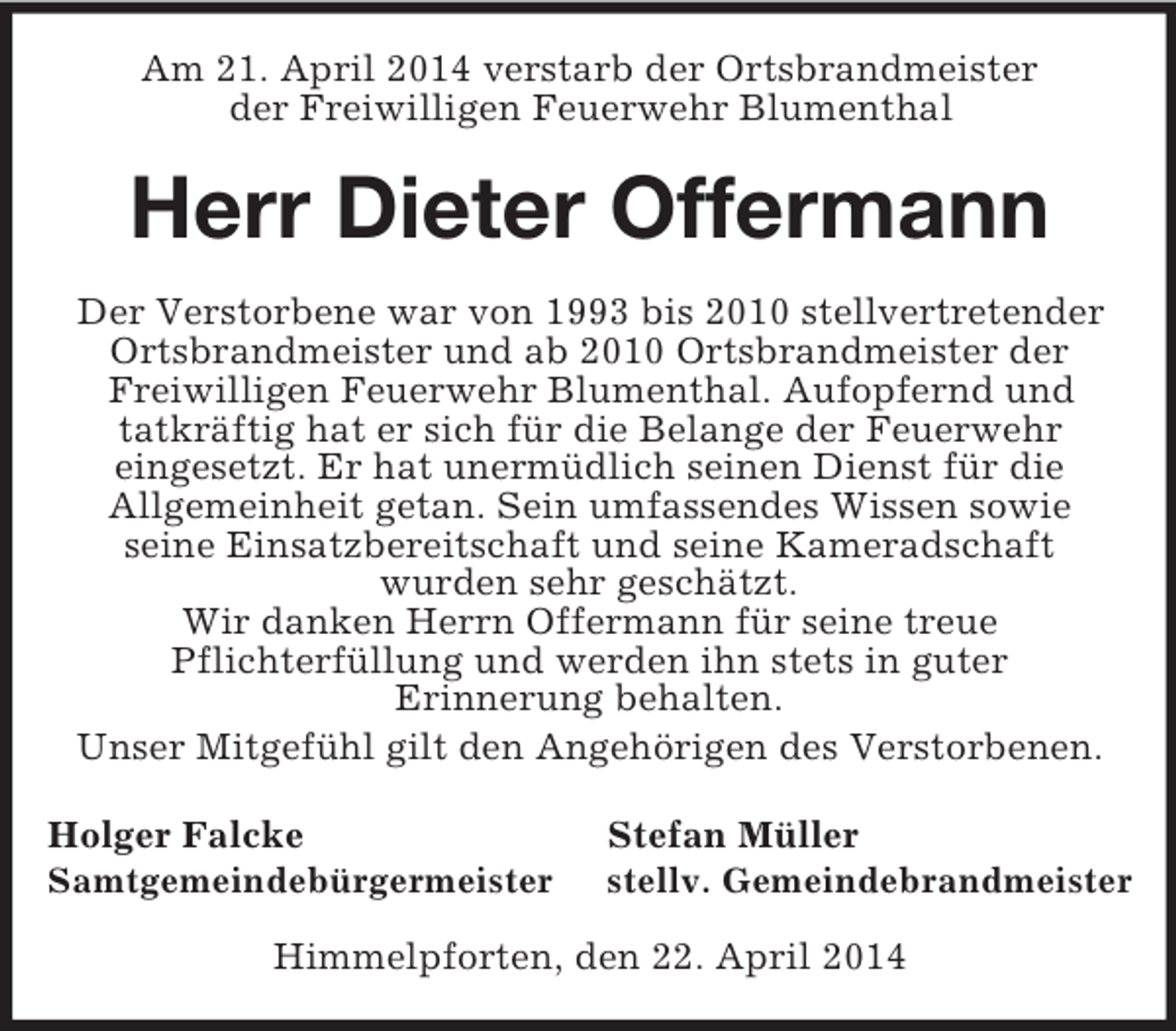 <p>Am 21. April 2014 verstarb der Ortsbrandmeister<br />der Freiwilligen Feuerwehr Blumenthal<br />Herr Dieter Offermann<br />Der Verstorbene war von 1993 bis 2010 stellvertretender<br />Ortsbrandmeister und ab 2010 Ortsbrandmeister der<br />Freiwilligen Feuerwehr Blumenthal. Aufopfernd und<br />tatkräftig hat er sich für die Belange der Feuerwehr<br />eingesetzt. Er hat unermüdlich seinen Dienst für die<br />Allgemeinheit getan. Sein umfassendes Wissen sowie<br />seine Einsatzbereitschaft und seine Kameradschaft<br />wurden sehr geschätzt.<br />Wir danken Herrn Offermann für seine treue<br />Pflichterfüllung und werden ihn stets in guter<br />Erinnerung behalten.<br />Unser Mitgefühl gilt den Angehörigen des Verstorbenen.<br />Holger Falcke Stefan Müller<br />Samtgemeindebürgermeister stellv. Gemeindebrandmeister<br />Himmelpforten, den 22. April 2014</p>